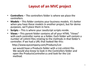 Layout of an MVC project
16
• Controllers – The controllers folder is where we place the
controllers.
• Models – This folder contains your business models. It’s better
when you have these models in another project, but for demo
purposes, we’ll place them in here.
• Scripts – This is where your JavaScript scripts reside.
• Views – This parent folder contains all of your HTML “Views”
with each controller name as a folder. Each folder will contain a
number of cshtml files relating to the methods in that folder’s
controller. If we had a URL that looked like this:
http://www.xyzcompany.com/Products/List
we would have a Products folder with a List.cshtml file.
We would also know to look in the Controllers folder and
open the ProductsController.cs and look for the List
method.
 