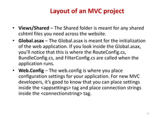 Layout of an MVC project
17
• Views/Shared – The Shared folder is meant for any shared
cshtml files you need across the website.
• Global.asax – The Global.asax is meant for the initialization
of the web application. If you look inside the Global.asax,
you’ll notice that this is where the RouteConfig.cs,
BundleConfig.cs, and FilterConfig.cs are called when the
application runs.
• Web.Config – The web.config is where you place
configuration settings for your application. For new MVC
developers, it’s good to know that you can place settings
inside the <appsettings> tag and place connection strings
inside the <connectionstring> tag.
 