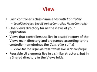 View
• Each controller’s class name ends with Controller
– LegalController, LegalServicesController, HomeController
• One Views directory for all the views of your
application
• Views that controllers use live in a subdirectory of the
Views main directory and are named according to the
controller name(minus the Controller suffix)
– Views for the LegalController would live in /Views/Legal
• Reusable UI elements live in a similar structure, but in
a Shared directory in the Views folder
 
