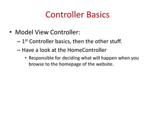 Controller Basics
• Model View Controller:
– 1st Controller basics, then the other stuff.
– Have a look at the HomeController
• Responsible for deciding what will happen when you
browse to the homepage of the website.
 