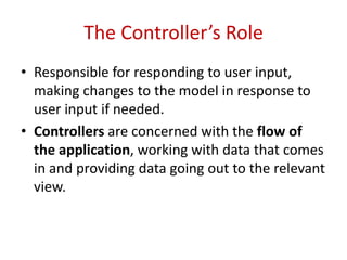 The Controller’s Role
• Responsible for responding to user input,
making changes to the model in response to
user input if needed.
• Controllers are concerned with the flow of
the application, working with data that comes
in and providing data going out to the relevant
view.
 