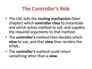 The Controller’s Role
• The URL tells the routing mechanism (later
chapter) which controller class to instantiate
and which action method to call, and supplies
the required arguments to that method.
• The controller’s method then decides which
view to use, and that view then renders the
HTML.
• The controller’s method could return
something other than a view.
 