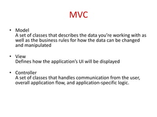 MVC
• Model
A set of classes that describes the data you’re working with as
well as the business rules for how the data can be changed
and manipulated
• View
Defines how the application’s UI will be displayed
• Controller
A set of classes that handles communication from the user,
overall application flow, and application-specific logic.
 