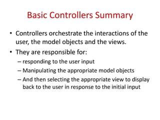 Basic Controllers Summary
• Controllers orchestrate the interactions of the
user, the model objects and the views.
• They are responsible for:
– responding to the user input
– Manipulating the appropriate model objects
– And then selecting the appropriate view to display
back to the user in response to the initial input
 
