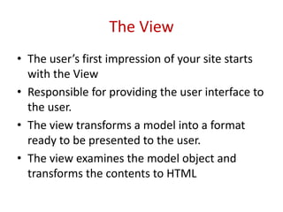 The View
• The user’s first impression of your site starts
with the View
• Responsible for providing the user interface to
the user.
• The view transforms a model into a format
ready to be presented to the user.
• The view examines the model object and
transforms the contents to HTML
 