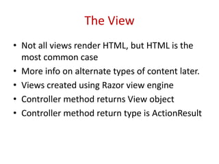 The View
• Not all views render HTML, but HTML is the
most common case
• More info on alternate types of content later.
• Views created using Razor view engine
• Controller method returns View object
• Controller method return type is ActionResult
 