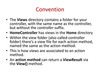 Convention
• The Views directory contains a folder for your
controller, with the same name as the controller,
but without the controller suffix.
• HomeController has views in the Home directory
• Within the view folder (also called controller
folder) there’s a view file for each action method,
named the same as the action method.
• This is how views are associated to an action
method.
• An action method can return a ViewResult via
the View() method.
 