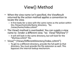 View() Method
• When the view name isn’t specified, the ViewResult
returned by the action method applies a convention to
locate the view.
– It first looks for a view with the same name as the action within
the /Views/ControllerName directory. “Ex:
/views/home/Index.cshtml”
• The View() method is overloaded. You can supply a view
name to render a different view. “ex: View(“MyView”)”
– It will still look in the same directory, but will look for the
“MyView.cshtml” file.
• View(“~/Views/DifferentDirectory/Index.cshtml”)
– To get to a different directory, provide the full path to that
directory. You must provide the file extension as well. This
bypasses the internal lookup mechanism.
 