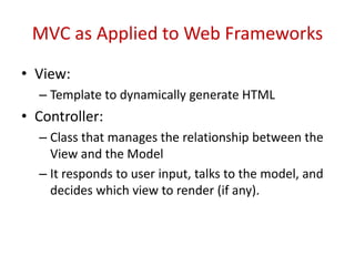 MVC as Applied to Web Frameworks
• View:
– Template to dynamically generate HTML
• Controller:
– Class that manages the relationship between the
View and the Model
– It responds to user input, talks to the model, and
decides which view to render (if any).
 