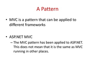 A Pattern
• MVC is a pattern that can be applied to
different frameworks
• ASP.NET MVC
– The MVC pattern has been applied to ASP.NET.
This does not mean that it is the same as MVC
running in other places.
 