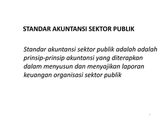 STANDAR AKUNTANSI SEKTOR PUBLIK

Standar akuntansi sektor publik adalah adalah
prinsip-prinsip akuntansi yang diterapkan
dalam menyusun dan menyajikan laporan
keuangan organisasi sektor publik




                                          1
 