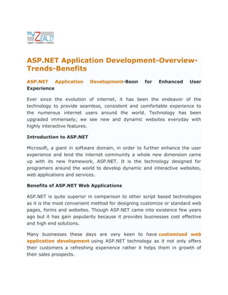 ASP.NET Application Development-Overview-
Trends-Benefits
ASP.NET    Application     Development-Boon        for   Enhanced      User
Experience

Ever since the evolution of internet, it has been the endeavor of the
technology to provide seamless, consistent and comfortable experience to
the numerous internet users around the world. Technology has been
upgraded immensely; we see new and dynamic websites everyday with
highly interactive features.

Introduction to ASP.NET

Microsoft, a giant in software domain, in order to further enhance the user
experience and lend the internet community a whole new dimension came
up with its new framework, ASP.NET. It is the technology designed for
programers around the world to develop dynamic and interactive websites,
web applications and services.

Benefits of ASP.NET Web Applications

ASP.NET is quite superior in comparison to other script based technologies
as it is the most convenient method for designing customize or standard web
pages, forms and websites. Though ASP.NET came into existence few years
ago but it has gain popularity because it provides businesses cost effective
and high end solutions.

Many businesses these days are very keen to have customized web
application development using ASP.NET technology as it not only offers
their customers a refreshing experience rather it helps them in growth of
their sales prospects.
 