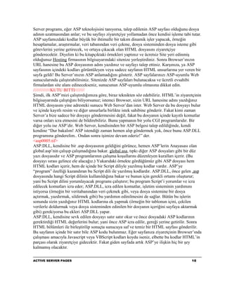Server programı, eğer ASP teknolojisini tanıyorsa, talep edilenin ASP sayfası olduğunu dosya
adının uzatmasından anlar; ve bu sayfayı ziyaretçiye yollamadan önce kendisi işleme tabi tutar.
ASP sayfamızdaki kodlar büyük bir ihtimalle bir takım dinamik işler yapacak, örneğin
hesaplamalar, araştırmalar, veri tabanından veri çekme, dosya sisteminden dosya isteme gibi
görevlerini yerine getirecek, ve ortaya çıkacak olan HTML dosyasını ziyaretçiye
gönderecektir. Diyelim ki bu kitapçıktaki örnekleri yaptınız ve ücretsiz Site yeri edinmiş
olduğunuz Hosting firmasının bilgisayarındaki sitenize yerleştirdiniz. Sonra Browser’ınızın
URL hanesine bu ASP dosyasının adını yazdınız ve sayfayı talep ettiniz. Karşınıza, ya ASP
sayfasının içindeki kodları görüntüleyen veya sadece sayfanın HTML unsurlarına yer veren bir
sayfa geldi! Bu Server’ınızın ASP anlamadığını gösterir. ASP sayfalarınızı ASP-uyumlu Web
sunucularında çalıştırabilirsiniz. Sitenizde ASP sayfaları bulunacaksa ve ücretli evsahibi
firmalardan site alanı edinecekseniz, sunucunun ASP-uyumlu olmasına dikkat edin.
//////////////KUTU BITTI////////
Şimdi, ilk ASP’mizi çalıştırdığımıza göre, biraz teknikten söz edebiliriz. HTML’in ziyaretçinin
bilgisayarında çalıştığını biliyorsunuz; istemci Browser, sizin URL hanesine adını yazdığınız
HTML dosyasını yine adresteki sunucu Web Server’dan ister. Web Server da bu dosyayı bulur
ve içinde kayıtlı resim ve diğer unsurlarla birlikte istek sahibine gönderir. Fakat kimi zaman
Server’a bize sadece bir dosyayı göndermesini değil, fakat bu dosyanın içinde kayıtlı komutlar
varsa onları icra etmesini de bildirebiliriz. Bunu yapmanın bir yolu CGI programlarıdır. Bir
diğer yolu ise ASP’dir. Web Server, kendisinden bir ASP belgesi talep edildiğinde, kendi
kendine “Dur bakalım! ASP istendiği zaman hemen alıp göndermek yok, önce bunu ASP.DLL
programına gönderelim.. Ondan sonra işimize devam ederiz!” der.
<asp0005.tif>
ASP.DLL, kendisine bir .asp dosyasının geldiğini görünce, hemen ASP’lerin Anayasası olan
global.asp’nin çalışıp çalışmadığına bakar. global.asa, tıpkı diğer ASP dosyaları gibi bir düz
yazı dosyasıdır ve ASP programlarının çalışma koşullarını düzenleyen kuralları içerir. (Bu
dosyayı sırası gelince ele alacağız.) Yukarıdaki örnekte gördüğümüz gibi ASP dosyası hem
HTML kodları içerir, hem de içinde bir Script diliyle yazılmış kodlar vardır. ASP’ye
“program” özelliği kazandıran bu Script dili ile yazılmış kodlardır. ASP.DLL, önce gelen .asp
dosyasında hangi Script dilinin kullanıldığına bakar ve bunun için gerekli ortamı oluşturur;
yani bu Script dilini yorumlayacak programı çalıştırır; bu program Script’i yorumlar ve icra
edilecek komutları icra eder; ASP.DLL, icra edilen komutlar, işletim sisteminin yardımını
istiyorsa (örneğin bir veritabanından veri çekmek gibi, veya dosya sistemine bir dosya
açtırmak, yazdırmak, sildirmek gibi) bu yardımın edinilmesini de sağlar. Bütün bu işlerin
sonunda sizin yazdığınız HTML kodlarına ek yapmak (örneğin bir tablonun içini, çekilen
verilerle doldurmak veya dosya sisteminden edinilen bir dosyanın içeriğini sayfaya aktarmak
gibi) gerekiyorsa bu ekleri ASP.DLL yapar.
ASP.DLL, kendisine sevk edilen dosyayı satır satır okur ve önce dosyadaki ASP kodlarının
gerektirdiği HTML değerlerini bulur; yani önce ASP icra edilir, gereği yerine getirilir. Sonra
HTML bölümleri ile birleştirilip sonuçta sunucuya saf ve temiz bir HTML sayfası gönderilir.
Bu sayfanın içinde bir satır bile ASP kodu bulunmaz. Eğer sayfanıza ziyaretçinin Browser’ında
çalışması amacıyla Javascript veya VBScript kodları koydu iseniz, elbette bu kodlar HTML’in
parçası olarak ziyaretçiye gidecektir. Fakat giden sayfada artık ASP’ye ilişkin hiç bir şey
kalmamış olacaktır.

ACTIVE SERVER PAGES                                                                      10
 