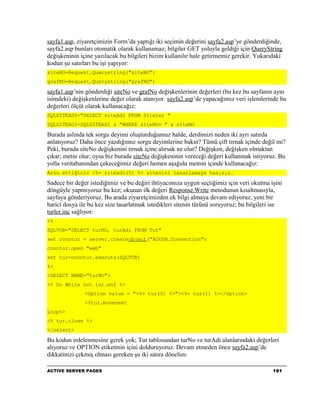 sayfa1.asp, ziyaretçimizin Form’da yaptığı iki seçimin değerini sayfa2.asp’ye gönderdiğinde,
sayfa2.asp bunları otomatik olarak kullanamaz; bilgiler GET yoluyla geldiği için QueryString
değişkeninin içine yazılacak bu bilgileri bizim kullanılır hale getirmemiz gerekir. Yukarıdaki
kodun şu satırları bu işi yapıyor:
siteNO=Request.Querystring("siteNO")
grafNO=Request.Querystring("grafNO")

sayfa1.asp’nin gönderdiği siteNo ve grafNo değişkenlerinin değerleri (bu kez bu sayfanın aynı
isimdeki) değişkenlerine değer olarak atanıyor. sayfa2.asp’de yapacağımız veri işlemlerinde bu
değerleri ölçüt olarak kullanacağız:
SQLSITEADI="SELECT siteAdi FROM Siteler "
SQLSITEADI=SQLSITEADI & "WHERE siteNO= " & siteNO

Burada aslında tek sorgu deyimi oluşturduğumuz halde, derdimizi neden iki ayrı satırda
anlatıyoruz? Daha önce yazdığımız sorgu deyimlerine bakın? Tümü çift tırnak içinde değil mi?
Peki, burada siteNo değişkenini tırnak içine alırsak ne olur? Değişken, değişken olmaktan
çıkar; metin olur; oysa biz burada siteNo değişkeninin vereceği değeri kullanmak istiyoruz. Bu
yolla veritabanından çekeceğimiz değeri hemen aşağıda metnin içinde kullanacağız:
Arzu ettiğiniz <%= siteadi(0) %> sitesini tasarlamaya hazırız.

Sadece bir değer istediğimiz ve bu değiri ihtiyacımıza uygun seçtiğimiz için veri okutma işini
döngüyle yapmıyoruz bu kez; okunan ilk değeri Response.Write metodunun kısaltmasıyla,
sayfaya gönderiyoruz. Bu arada ziyaretçimizden ek bilgi almaya devam ediyoruz; yeni bir
haricî dosya ile bu kez size tasarlatmak istedikleri sitenin türünü soruyoruz; bu bilgileri ise
turler.inc sağlıyor:
<%
SQLTUR="SELECT turNO, turAdi FROM Tur"
set conntur = server.createobject("ADODB.Connection")
conntur.open "web"
set tur=conntur.execute(SQLTUR)
%>
<SELECT NAME="turNO">
<% Do While not tur.eof %>
               <Option value = "<%= tur(0) %>"><%= tur(1) %></Option>
               <%tur.movenext
Loop%>
<% tur.close %>
</select>

Bu kodun irdelenmesine gerek yok; Tur tablosundan turNo ve turAdi alanlarındaki değerleri
alıyoruz ve OPTION etiketinin içini dolduruyoruz. Devam etmeden önce sayfa2.asp’de
dikkatinizi çekmiş olması gereken şu iki satıra dönelim:

ACTIVE SERVER PAGES                                                                        101
 