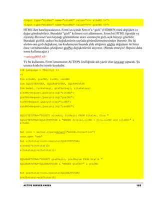 <input type="Hidden" name="siteNO" value="<%= siteNO %>">
     <input type="Hidden" name="grafNO" value="<%= grafNO %>">

     HTML’den hatırlayacaksınız, Form’un içinde Server’a “gizli” (HIDDEN) türü değişken ve
     değer gönderebiliriz. Buradaki “gizli” kelimesi sizi aldatmasın; Form bir HTML ögesidir ve
     ziyaretçi Browser’ının kaynağı görüntüleme aracı vasıtasıyla gizli-açık herşeyi görebilir.
     Buradaki gizlilik sadece bu değişkenlerin sayfada görüntülenmemesinden ibarettir. Bu iki
     sözüm-ona gizli değişkene, taa kodumuzun başında elde ettiğimiz siteNo değişkeni ile biraz
     önce veritabanından çektiğimiz grafNo değişkenlerini atıyoruz. (Merak etmeyin! Hepsini daha
     sonra kullanacağız.)
     <veriuyg0003.tif>
     Ve bu kullanımı, Form’umumuzun ACTION özelliğinde adı yazılı olan icra.asp yapacak. Şu
     uzunca kodu bu isimle kaydedin:
<%@ Language = VBscript %>
<%
Dim siteNO, grafNO, turNO, randNO
Dim SQLSITETUTAR, SQLGRAFTUTAR, SQLTURTUTAR
Dim bedel, turkatsayi, grafkatsayi, sitekatsayi
siteNO=Request.Querystring("siteNO")
grafNO=Request.Querystring("grafNO")
turNO=Request.Querystring("turNO")
randNO=Request.Querystring("randNO")


SQLSITETUTAR="SELECT siteAdi, olcRayic FROM Siteler, Olcu "
SQLSITETUTAR=SQLSITETUTAR & "WHERE Siteler.olcNO = Olcu.olcNO and siteNO=" &
siteNO


Set conn = server.createobject("ADODB.Connection")
conn.open "web"
Set sitetutar=conn.execute(SQLSITETUTAR)
siteadi=sitetutar(0)
sitekatsayi=sitetutar(1)


SQLGRAFTUTAR="SELECT grafRayic, grafDurum FROM Grafik "
SQLGRAFTUTAR=SQLGRAFTUTAR & "WHERE grafNO=" & grafNO


Set graftutar=conn.execute(SQLGRAFTUTAR)
grafkatsayi=graftutar(0)


     ACTIVE SERVER PAGES                                                                   102
 