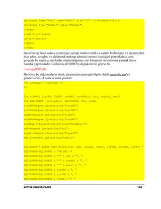 <p><input type="Text" name="email" size="20"> <i>e-adresiniz</i>
<p><input type="Submit" value="Gönder">
</form>
</td></tr></table>
<p><p></center>
</BODY>
</HTML>

Gerçi bu sayfanın sadece ziyaretçiye seçtiği randevu tarih ve saatini bildirdiğini ve ziyaretçiden
bize adını, soyadını ve elektronik mektup adresini vermesi istediğini göreceksiniz, ama
gerçekte bu sayfa şu ana kadar oluşturduğumuz veri kümesini veritabanına yazmak üzere
hazırlık yapmaktadır. Gizlenmiş (HIDDEN) değişkenlerin görevi bu.
<veriuyg0005.tif>
Derlenen bu değişkenlerin tümü, ziyaretçinin gireceği bilgiler dahil, guncelle.asp’ye
gönderilecek. O halde o kodu yazalım:
<%@ Language = VBscript %>
<%


Dim siteNO, grafNO, TurNO, randNO, randRayic, adi, soyadi, email
Dim SQLINSERT, connupdate, SQLUPDATE, URL, simdi
siteNO=Request.Querystring("siteNO")
grafNO=Request.Querystring("grafNO")
turNO=Request.Querystring("turNO")
randNO=Request.Querystring("randNO")
randRayic=Request.Querystring("randRayic")
adi=Request.Querystring("adi")
soyadi=Request.Querystring("soyadi")
email=Request.Querystring("email")


SQLINSERT="INSERT INTO Musteriler (adi, soyadi, email, siteNO, grafNO, turNO) "
SQLINSERT=SQLINSERT & "VALUES ("
SQLINSERT=SQLINSERT & "'" & adi & "', "
SQLINSERT=SQLINSERT & "'" & soyadi & "', "
SQLINSERT=SQLINSERT & "'" & email & "', "
SQLINSERT=SQLINSERT & siteNO & ", "
SQLINSERT=SQLINSERT & grafNO & ", "
SQLINSERT=SQLINSERT & turNO & ") "


ACTIVE SERVER PAGES                                                                         106
 