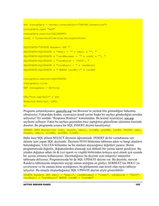 set connupdate = server.createobject("ADODB.Connection")
connupdate.open "web"
connupdate.execute(SQLINSERT)
simdi = FormatDateTime(now,vbLongDateTime)


SQLUPDATE="UPDATE Randevu SET "
SQLUPDATE=SQLUPDATE & "email = '" & email & "', "
SQLUPDATE=SQLUPDATE & "randNezaman = '" & simdi & "', "
SQLUPDATE=SQLUPDATE & "randDurum = 'DOLU', "
SQLUPDATE=SQLUPDATE & "randRayic = " & randRayic
SQLUPDATE=SQLUPDATE & " WHERE randNO =" & randNO


connupdate.execute(SQLUPDATE)
connupdate.close
SET connupdate = Nothing


URL="son.asp?adi=" & adi
Response.Redirect (URL)
%>

Programı çalıştırdıysanız, guncelle.asp’nin Browser’ın yüzünü bile görmediğini farketmiş
olmalısınız; Yukarıdaki kodun, ziyaretçiye kendi yerine başka bir sayfayı gönderdiğini nereden
anlıyoruz? En sondaki “Response.Redirect” komutundan. Bu komut ziyaretçiye, son.asp
sayfasını yolluyor. Fakat bu sayfaya geçmeden önce yaptığımız güncelleme işleminin üzerinde
duralım. Bu programda uzunca bir SQL INSERT deyimi hazırlıyoruz:
INSERT INTO Musteriler (adi, soyadi, email, siteNO, grafNO, turNO) VALUES (adi,
soyadi, email, siteNO, grafNO, turNO)

Daha önce SQL dilinin SELECT deyimini öğrenmiştik. INSERT de bir veritabanına veri
ekleme işini yapan SQL deyimidir. Deyimin INTO bölümüne tablonun adını ve hangi alanların
bulunduğunu; VALUES bölümüne ise bu alanlara atayacağımız değerleri yazarız. Bizim
programımızda değerler, değişkenlerden alınacağı için dikkatli bir yazma işlemi gerekiyor. Bu
yüzden değişken adları ile & (ve) işareti ve virgülü birbirinden kolayca ayırt etmek için uzunda
bir yazma yöntemi kullanıyoruz. Hazırladığımız bu deyimle yeni müşteriyi müşteriler
tablosuna ekliyoruz. Programımızda bir de SQL UPDATE deyimi var. Bu deyimle, mevcut
Randevu tablomuzda müşterinin seçtiği zaman aralığına ait girdiyi, SERBEST’ten DOLU’ya
çeviriyoruz ve bu zamanı kime ayırdığımızı, bu görüşmenin saat ücreti olan rayici tabloya
işliyoruz. Bu amaçla oluşturduğumuz SQL UPDATE deyimi şöyle gösterilebilir:
UPDATE Randevu SET email = "email", randNezaman = "simdi", randDurum = "DOLU",
randRayic = "randRayic" WHERE randNO = "randNO"

ACTIVE SERVER PAGES                                                                       107
 