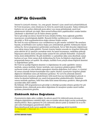 ASP’de Güvenlik
Internet’te iyiniyetli olunmaz. Acı, ama gerçek. Internet’e içine zararlı kod yerleştirilebilecek
bir Form koyarsanız, emin olmalısınız ki, birisi bu zararlı kodu koyacaktır. Sadece kötüniyetli
kişilerin size söz gelimi elektronik posta adresi veya mesaj görünümünde zararlı kod
göndermesini önlemek için değil, fakat normal kullanıcıların yapabilecekleri sıradan hataları
yakalamak ve düzeltmek için de önlem almanız gerekir.
Server güvenliği son derece önemli bir konu olmakla birlikte, bunu sağlamak genellikle
tasarımcının sorumluluğunda değildir. Bununla birlikte sayfalarımızın ve veritabanımızın
güvenliği ve Web uygulamalarımızın doğru işlemesi bizden sorulur.
Bir form ile sizin sayfalarınıza veya veritabanınıza ne gibi zararlar verilebilir? Bu zararların
başında, en hafifinden sizin sayfanızı başka yere yönlendirmek gelebilir. Kötüniyetin ölçüsü
arttıkça bu, Server programının açıklarından yararlanarak, Server’daki dosyaları değiştirmeye
veya tahrip etmeye kadar gidebilir. Normal ziyaretçi hataları arasında ise sözgelimi elektronik
posta adresini iki @ işaretiyle yazmaktan tutun, bu işareti koymamaya, metktubun gideceği
bilgisayarın adresini eksik yazmaya kadar uzanan bir dizi yanlışlık bulunabilir. Ziyaretçiler
formu eksik doldurabilirler. Bu gibi eksiklikler ve yanlışlıkları daha sonra düzeltmek zaman
kaybına yol açar. Kimi zaman eksik doldurulmuş bir Form, bu bilgilerin ulaştırılacağı ASP
programında hataya yol açabilir. Bu sebeple, özellikle Form yoluyla alınan bilgilerin denetimi
ve doğrulatılması şarttır.
Bir Form’un içerdiği bilgilerin denetimi ve doğrulanması iki yerde yapılabilir: istemci-
tarafında, sunucu-tarafında. İstemci tarafında, yani ziyaretçiye göndereceğimiz HTML
sayfasının içinde yer alan kodlarla yapacağımız denetim-doğrulama, hızlı çalışır; ve ziyaretçi
ile sunucu arasında iletişim kurulmadan önce yapılır; böylece ziyaretçinin sözgelimi gönder
düğmesini tıkladıktan sonra çok beklemesi gerekmez. Ne var ki bu yöntemde denetim-
doğrulama kodu ziyaretçiye gönderilmiştir; kötü niyetli kişi neyi denetlediğinizi görecek ve
isterse bu denetimi kaldıracak size zararlı kod parçacıkları gönderebilecektir. Denetimin
sunucu tarafında yapılması, belki biraz daha fazla zaman harcamayı gerektirir, fakat güvenlik
açısından daha etkili olabilir.
Bu bölümde ASP programlarınızın güvenliği ve etkinliği açısından almanız gereken bir çok
önlemden ikisini, elektronik posta adresi doğırulama ile mesajların içinden zararlı kodları
ayıklama yöntemlerini görelim.

Elektronik Adres Doğrulama
Ziyaretçimizin doğru adres verdiğini, bu adresin geçerli bir elektronik posta alıcısına ait
olduğunu doğrulamamız mümkün değil, ama en azından adresin doğru yazılıp yazılmadığını
denetleyebiliriz. Bunu yapmanın bir yolu elektronik adresin içinde @ karakteri ile en az bir
adet nokta bulunduğunu garantilemek olabilir.
Bunu denetleyecek kodu içeren aşağıdaki örnek kodu email.asp adıyla kaydedin:
<% @Language = VBscript %>
<HTML>
ACTIVE SERVER PAGES                                                                         109
 