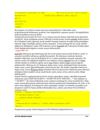 If AtIsareti=1 and Nokta >0 Then                    'Bir @ ve en az bir nokta olduysa
dogruMu=true                         'Fonksiyonun değerini doğru yapalım
End If
End Function
</SCRIPT>
</HTML>

Bu programı, bu şekliyle sınama amacıyla çalıştırabilirsiniz. Fakat daha sonra
programlarınızda kullanmanız gerekirse, bazı değişiklikler yapmanız gerekir. Bu değişiklikleri
kodu inceledikten sonra ele alalım.
Sayfamızda tek elemanlı bir Form var ve sınama amacıyla buraya elektronik posta adresimizi
yazabiliriz. Sayfa açıldığında çalışan VBScript’in kendi-içinde varolan isEmpty fonksiyonunu
bir If döngüsü içinde çağırarak, kendi içindeki formdan kendisine bir değer gelip gelmediğine
bakacak; değer olmadığını görünce formu sunacaktır. Forma herhangi bir şey yazıp, Gönder
düğmesini tıkladığımız zaman ASP kodumuz, bu kez dogruMu adlı fonksiyona formdan gelen
Email değişkeninin değerini vererek sonucu bekleyecektir.
<aspguv0001.tif>
dogruMu fonksiyonu güvenlik kaygısıyla Server’da çalışan sunucu-tarafı Script’tir; metni ve
sonuçları kesinlikle kullanıcıya gönderilmeyecektir. Bu fonksiyon, kendisine aktarılan
değişken değerinde, içiçe iki If döngüsü ile @ ve nokta işaretlerini arayarak sayacaktır. Bu
sayımın sonucu iki değişkenin değerleri arzu ettiğimiz sayıda (AtIsareti bire eşit ve Nokta
sıfırdan büyük) ise kendisini çağıran satıra True (doğru), değilse False (yanlış) değerini
gönderecektir. Biliyoruz ki, bir fonksiyon doğru sonuç verirse, If döngüsü birinci komuttan,
yanlış sonuç verirse Else bölümünden yoluna devam eder. Bu örnekte, dogruMu fonksiyonu
doğru sonuç verirse Response.Write metoduyla Browser penceresine elektronik posta adresinin
alındığına ilişkin teşekkür mesajı yazdırılacak; yanlış sonuç verirse, adresin yanlış olduğu
bildirilecektir.
Gerçek Internet uygulamasında bu tür bir sınama yapacağınız zaman, yukardaki programın
fonksiyonu içeren SERVER SCRIPT (“<SCRIPT RUNAT=SERVER....>” diye başlayan ve
“</SCRIPT>” diye biten) bölümünü aynen sayfanızın herhangi bir yerine koyabilirsiniz. Daha
sonra ziyaretçiden gelecek elektronik posta adresine göndermede bulunduğunuz ilk yerde ve bu
adresi tutan değişken ile herhangi bir işlem yapmadan, örneğin veri tabanına yazmadan veya
programın içinde bir başka şekilde kullanmadan önce, sadece şuna benzer bir kod bölümü
yazmanız yeter:
strEmail = Request.Form("Email")
 If dogruMu(strEmail) Then
.....[BURAYA KODLAR GİRECEK]........................
 Else
  Response.Write strEmail & " adresi doğru görünmüyor.<BR>"
 End If

Programınızın gereği olarak döngünün ELSE bölümünü değiştirebilirsiniz.


ACTIVE SERVER PAGES                                                                      111
 