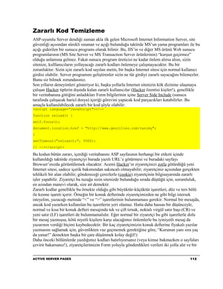 Zararlı Kod Temizleme
ASP-uyumlu Server dendiği zaman akla ilk gelen Microsoft Internet Information Server, site
güvenliği açısından sürekli sınanan ve açığı bulunduğu taktirde MS’un yama programları ile bu
açığı giderilen bir sunucu programı olarak bilinir. Bu, IIS’in ve diğer MS ürünü Web sunucu
programlarının (MS Site Server ve MS Transaction Server ürünlerinin) “kurşun geçirmez”
olduğu anlamına gelmez. Fakat sunucu program üreticisi ne kadar önlem alırsa alsın, sizin
sitenize, kulllanıcıların yollayacağı zararlı kodları önlemeye çalışmayacaktır. Bu bir
zorunluktur. Sizin için zararlı kod sayılan metin, bir başka Internet sitesi için normal kullanıcı
girdisi olabilir. Server programını geliştirenler sizin ne tür girdiyi zararlı sayacağını bilemezler.
Bunu siz bilmek zorundasınız.
Son yılların deneyimleri gösteriyor ki, başka yollarla Internet sitenizin kök dizinine ulaşmaya
çalışan Hacker tiplerin dışında kalan zararlı kullanıcılar (Hacker özentisi kişiler!), genellikle
bir veritabanına gittiğini anladıkları Form bilgilerinin içine Server Side Include (sunucu
tarafında çalışacak haricî dosya) içeriği görevini yapacak kod parçacıkları katabilirler. Bu
amaçla kullanılabilecek zararlı bir kod şöyle olabilir:
<script language="JavaScript"><!--
function reload() {
self.focus();
document.location.href = "http://www.geocities.com/rasimy";
}
setTimeout("reload();", 5000);
// --></script>

Bu kodun bütün zararı, içerdiği veritabanını ASP sayfasının herhangi bir etiketi içinde
kullanıldığı taktirde ziyaretçiyi burada yazılı URL’e götürmesi ve buradaki sayfayı
Browser’ınızda görüntülemek olacaktır. Acemi Hacker’ın ziyaretçinizi zorla götürdüğü yeni
Internet sitesi, sadece içerik bakımından sakıncalı olmayabilir; ziyaretçiniz açısından gerçekten
tehlikeli bir alan olabilir; göndereceği çerezlerle (cookie) ziyaretçinin bilgisayarında zararlı
işler yapabilir. Ziyaretçi bu tuzağa sizin sitenizde bulunduğu sırada düştüğü için, sorumluluk,
en azından manevi olarak, size ait demektir.
Zararlı kodlar genellikle bu örnekte olduğu gibi büyüktür-küçüktür işaretleri, düz ve ters bölü
ile kesme işareti içerir. Örneğin bir konuk defterinde ziyaretçimizden ne gibi bilgi istersek
isteyelim, yazacağı metinde “<” ve “>” işaretlerinin bulunmaması gerekir. Normal bir mesajda,
ancak kod yazarken kullanılan bu işaretlerin yeri olamaz. Hatta daha hassas bir düşünceyle,
normal ve kısa bir konuk defteri mesajında tek ve çift tırnak, noktalı virgül satır başı (CR) ve
yeni satır (LF) işaretleri de bulunmamalıdır. Eğer normal bir ziyaretçi bu gibi işaretlerle dolu
bir mesaj yazmışsa, kötü niyetli kişilere karşı alacağımız önlemlerle bu iyiniyetli mesaj da
yazarının verdiği biçimi kaybedecektir. Bir kaç ziyaretçimizin konuk defterine fiyakalı yazılar
yazmasını sağlamak için, güvenlikten vaz geçmemek gerektiğine göre, “Kurunun yanı sıra yaş
da yanar!” demekten başka bir çare düşünmek kolay değil!)
Daha önceki bölümlerde yazdığımız kodları hatırlıyorsanız (veya kimse bakmazken o sayfaları
çevirir bakarsanız!), ziyaretçilerimizin Form yoluyla gönderdikleri verileri iki yolla alır ve bir


ACTIVE SERVER PAGES                                                                            112
 