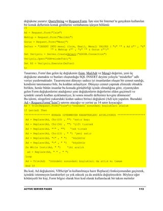 değişkene yazarız: QueryString ve Request.Form. İşte size bir Internet’te gerçekten kullanılan
bir konuk defterinin konuk girdilerini veritabanına işleyen bölümü:
<%
Ad = Request.Form("Isim")
Mektup = Request.Form("MailAdr")
Gorus = Request.Form("Mesaj")
Defter = "INSERT INTO mesaj (Isim, Email, Mesaj) VALUES ( "&" '" & Ad &"' , "&"
                 '" & Mektup &"' , "&" '" & Gorus &"')"
Set Veriyolu = Server.CreateObject("ADODB.Connection")
Veriyolu.Open("DSN=misdefter;")
Set RS = Veriyolu.Execute(Defter)
%>

Tasarımcı, Form’dan gelen üç değişkenin (Isim, MailAdr ve Mesaj) değerini, yeni üç
değişkene atamakta ve bunları oluşturduğu SQL INSERT deyimi yoluyla “misdefter” adlı
veriye yazdırmaktadır. Tasarımcının dünyayı sadece iyi insanlardan oluşan bir cennet sandığı,
kendisini tanımasanız bile, bu koddan anlaşılıyor. Dünyayı cennet yapmak elimizde olmakla
birlikte, henüz bütün insanlar bu konuda görüşbirliği içinde olmadığına göre, ziyaretçiden
gelen Form değişkenlerini atadığımız yeni değişkenlerin değerlerini elden geçirmeli ve
içindeki zararlı kodları ayıklamalıyız, ki sonra misafir defteriniz kevgire dönmesin!
Bu işlemi, sözgelimi yukarıdaki kodun sadece birinci değişkeni (Ad) için yapalım. Buradaki
Ad = Request.Form("Isim") satırını atacağız ve yerine şu 14 satırı koyacağız:
Ad = Trim(Request.Form("Isim"))'önündeki sonundaki boşluklari atalım
If Len(ad) Then
'**************** BURADA ISTENMEYEN KARAKTERLERI AYIKLIYORUZ ******************
 Ad = Replace(Ad, Chr(10) , "") 'satır başı
 Ad = Replace(Ad, Chr(34) , "") 'çift tıarnak
 Ad = Replace(Ad, "'" , "")         'tek tırnak
 Ad = Replace(Ad, Chr(13) , " ") 'yeni satır
 Ad = Replace(Ad, "<" , " ")         'küçüktür
 Ad = Replace(Ad, ">" , " ")         'büyüktür
 Do While Instr(Ad, " ")         'iki aralık
     ad = Replace(Ad, " " , " ")
 Loop
 Ad = Trim(Ad)     'önündeki sonundaki boşlukları da attık mı tamam
 End If

Bu kod, Ad değişkenini, VBScript’in kullanılmaya hazır Replace() fonksiyonundan geçirerek,
içindeki istenmeyen karakterleri ya yok edecek ya da aralıkla değiştirecektir. Böylece eğer
kötüniyetli bir kişi, Form bilgisi olarak bize kod olarak kullanılacak bir takım metinler


ACTIVE SERVER PAGES                                                                       113
 
