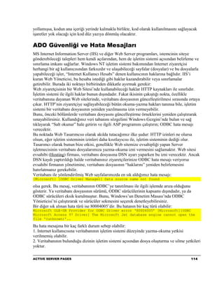 yollamışsa, kodun ana içeriği yerinde kalmakla birlikte, kod olarak kullanılmasını sağlayacak
işaretler yok olacağı için kod düz yazıya dönmüş olacaktır.

ADO Güvenliği ve Hata Mesajları
MS Internet Information Server (IIS) ve diğer Web Server programları, istemcinin siteye
gönderebileceği talepleri hem kendi açılarından, hem de işletim sistemi açısından belirleme ve
sınırlama imkanı sağlarlar. Windows NT işletim sistemi bakımından Internet ziyaretçisi
herhangi bir ağ kullanıcısından farksızdır ve ulaşabileceği sayfalar (dosyalar) ve bu dosyalarla
yapabileceği işler, “Internet Kullanıcı Hesabı” denen kullanıcının haklarına bağlıdır. IIS’i
kuran Web Yöneticisi, bu hesaba istediği gibi haklar kazandırabilir veya sınırlamalar
getirebilir. Burada iki noktayı birbirinden dikkatle ayırmak gerekir:
Web ziyaretçisinin bir Web Sitesi’nde kullanabileceği haklar HTTP kaynakları ile sınırlıdır.
İşletim sistemi ile ilgili haklar bunun dışındadır. Fakat ikisinin çakıştığı nokta, özellikle
veritabanına dayanan Web sitelerinde, veritabanı dosyasının güncelleştirilmesi sırasında ortaya
çıkar. HTTP’nin ziyaretçiye sağlayabileceği bütün okuma-yazma hakları tanınsa bile, işletim
sistemi bir veritabanı dosyasının yeniden yazılmasına izin vermeyebilir.
Bunu, önceki bölümlerde veritabanı dosyasını güncelleştirme örneklerini yeniden çalıştırarak
sınayabilirsiniz. Kullandığınız veri tabanını sözgelimi Windows Gezgini’nde bulun ve sağ
tıklayarak “Salt okunur” hale getirin ve ilgili ASP programını çalıştırın; ODBC hata mesajı
verecektir.
Bu noktada Web Tasarımcısı olarak akılda tutacağımız ilke şudur: HTTP izinleri ne olursa
olsun, eğer işletim sisteminin izinleri daha kısıtlayıcısı ile, işletim sisteminin dediği olur.
Tasarımcı olarak bunun bize etkisi, genellikle Web sitemize evsahipliği yapan Server
işletmecisinin veritabanı dosyalarımıza yazma-okuma izni vermesini sağlamaktır. Web sitesi
evsahibi (Hosting) firması, veritabanı dosyasına DSN ayarı yaparken bu izni verecektir. Ancak
DSN kaydı yaptırıldığı halde veritabanınız ziyaretçilerinize ODBC hata mesajı veriyorsa
evsahibi firmanın yönetimine, veritabanı dosyasının “haklarını” yeniden belirlemesini
hatırlatmanız gerekebilir.
Veritabanı ile yönlendirilmiş Web sayfalarımızda en sık aldığımız hata mesajı:
[Microsoft] [ODBC Driver Manager] Data source name not found

olsa gerek. Bu mesaj, veritabanının ODBC’ye tanıtılması ile ilgili işlemde arıza olduğunu
gösterir. Ya veritabanı dosyasının sürümü, ODBC sürücülerinin kapsamı dışındadır, ya da
ODBC sürücüleri eksik kurulmuştur. Bunu, Windows’un Denetim Masası’nda ODBC
Yönieticisi’ni çalıştırarak ve sürücüler sekmesini seçerek denetleyebilirsiniz.
Bir diğer sık alınan hata türü ise 80004005’dir. Bu hatanın bir kaç türü olabilir:
Microsoft OLE-DB Provider for ODBC Driver error ‘80004005’ [Microsoft][ODBC
Microsoft Access 97 Driver] The Microsoft Jet database engine cannot open the
file ‘(unknown)’..

Bu hata mesajına bir kaç farklı durum sebep olabilir:
1. Internet kullanıcısına veritabanının işletim sistemi düzeyinde yazma-okuma yetkisi
verilmemiş olabilir.
2. Veritabanının bulunduğu dizinin işletim sistemi açısından dosya oluşturma ve silme yetkileri
yoktur.

ACTIVE SERVER PAGES                                                                        114
 