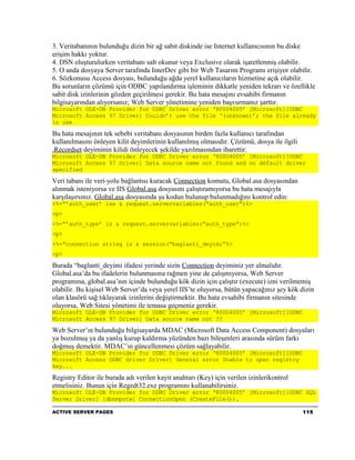 3. Veritabanının bulunduğu dizin bir ağ sabit diskinde ise Internet kullanıcısının bu diske
erişim hakkı yoktur.
4. DSN oluşturulurken veritabanı salt okunur veya Exclusive olarak işaretlenmiş olabilir.
5. O anda dosyaya Server tarafında InterDev gibi bir Web Tasarım Programı erişiyor olabilir.
6. Sözkonusu Access dosyası, bulunduğu ağda yerel kullanıcıların hizmetine açık olabilir.
Bu sorunların çözümü için ODBC yapılandırma işleminin dikkatle yeniden tekrarı ve özellikle
sabit disk izinlerinin gözden geçirilmesi gerekir. Bu hata mesajını evsahibi firmanın
bilgisayarından alıyorsanız; Web Server yönetimine yeniden başvurmanız şarttır.
Microsoft OLE-DB Provider for ODBC Driver error ‘80004005’ [Microsoft][ODBC
Microsoft Access 97 Driver] Couldn’t use the file ‘(unknown)’; the file already
in use

Bu hata mesajının tek sebebi veritabanı dosyasının birden fazla kullanıcı tarafından
kullanılmasını önleyen kilit deyimlerinin kullanılmış olmasıdır. Çözümü, dosya ile ilgili
.Recordset deyiminin kilidi önleyecek şekilde yazılmasından ibarettir.
Microsoft OLE-DB Provider for ODBC Driver error ‘80004005’ [Microsoft][ODBC
Microsoft Access 97 Driver] Data source name not found and no default driver
specified

Veri tabanı ile veri-yolu bağlantısı kuracak Connection komutu, Global.asa dosyasından
alınmak isteniyorsa ve IIS Global.asa dosyasını çalıştıramıyorsa bu hata mesajıyla
karşılaşırsınız. Global.asa dosyasında şu kodun bulunup bulunmadığını kontrol edin:
<%=”’auth_user’ ise & request.servervariables(“auth_user”)%>
<p>
<%=”’auth_type’ is & request.servervariables(“auth_type”)%>
<p>
<%=”connection string is & session(“baglanti_deyimi”%>
<p>

Burada “baglanti_deyimi ifadesi yerinde sizin Connection deyiminiz yer almalıdır.
Global.asa’da bu ifadelerin bulunmasına rağmen yine de çalışmıyorsa, Web Server
programına, global.asa’nın içinde bulunduğu kök dizin için çalıştır (execute) izni verilmemiş
olabilir. Bu kişisel Web Server’da veya yerel IIS’te oluyorsa, bütün yapacağınız şey kök dizin
olan klasörü sağ tıklayarak izinlerini değiştirmektir. Bu hata evsahibi firmanın sitesinde
oluyorsa, Web Sitesi yönetimi ile temasa geçmeniz gerekir.
Microsoft OLE-DB Provider for ODBC Driver error ‘80004005’ [Microsoft][ODBC
Microsoft Access 97 Driver] Data source name not ??

Web Server’ın bulunduğu bilgisayarda MDAC (Microsoft Data Access Component) dosyaları
ya bozulmuş ya da yanlış kurup kaldırma yüzünden bazı bileşenleri arasında sürüm farkı
doğmuş demektir. MDAC’ın güncellenmesi çözüm sağlayabilir.
Microsoft OLE-DB Provider for ODBC Driver error ‘80004005’ [Microsoft][ODBC
Microsoft Access ODBC driver Driver] General error Unable to open registry
key...

Registry Editor ile burada adı verilen kayıt anahtarı (Key) için verilen izinlerikontrol
etmelisiniz. Bunun için Regedt32.exe programını kullanabilirsiniz.
Microsoft OLE-DB Provider for ODBC Driver error ‘80004005’ [Microsoft][ODBC SQL
Server Driver] [dbnmpntw] ConnectionOpen (CreateFile()).

ACTIVE SERVER PAGES                                                                         115
 