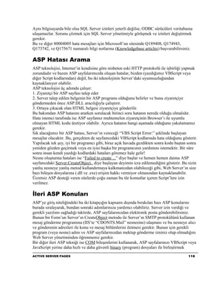 Aynı bilgisayarda bile olsa SQL Server izinleri yeterli değilse, ODBC sürücüleri veritabaına
ulaşamazlar. Sorunu çözmek için SQL Server yönetimiyle görüşmek ve izinleri değiştirmek
gerekir.
Bu ve diğer 80004005 hata mesajları için Microsoft’un sitesinde Q189408, Q174943,
Q173742, ve Q175671 numaralı bilgi notlarına (Knowledgebase articles) başvurabilirsiniz.

ASP Hatası Arama
ASP teknolojisi, Internet’in kendisine göre nisbeten eski HTTP protokolü ile işbirliği yapmak
zorundadır ve bazen ASP sayfalarımızda oluşan hatalar, bizden (yazdığımız VBScript veya
diğer Script kodlarından) değil, bu iki teknolojinin Server’daki uyumsuzluğundan
kaynaklanıyor olabilir.
ASP teknolojisi üç adımda çalışır:
1. Ziyaretçi bir ASP sayfası talep eder
2. Server talep edilen belgenin bir ASP programı olduğunu belirler ve bunu ziyaretçiye
göndermeden önce ASP.DLL aracılığıyla çalıştırır.
3. Ortaya çıkacak olan HTML belgesi ziyaretçiye gönderilir.
Bu bakımdan ASP hatasını ararken sorulacak birinci soru hatanın nerede olduğu olmalıdır.
Hata istemci tarafında ise ASP sayfamız muhtemelen ziyaretçinin Browser’ı ile uyumlu
olmayan HTML kodu üretiyor olabilir. Ayrıca hatanın hangi aşamada olduğunu yakalamamız
gerekir.
Sık alacağımız bir ASP hatası, Server’ın vereceği “VBS Script Error:” şeklinde başlayan
mesajlar olacaktır. Bu, gerçekten de sayfamızdaki VBScript kodlarında hata olduğunu gösterir.
Yapılacak tek şey, iyi bir programcı gibi, biraz açık havada gezdikten sonra kodu baştan sonra
yeniden gözden geçirmek veya en iyisi başka bir programcının yardımını istemektir. Bir süre
sonra insan kendi yazdığı kodlardaki hataları göremez hale gelir!
Nesne oluşturma hataları ise “Failed to create ...” diye başlar ve hemen hemen daima ASP
sayfanızdaki Server.CreateObject.. diye başlayan deyimin icra edilemediğini gösterir. Bu sizin
yanlış nesneye yanlış metod kullandırmaya kalkmanızdan olabileceği gibi, Web Server’ın size
bazı bileşen dosyalarına (.dll ve .exe) erişim hakkı vermiyor olmasından kaynaklanabilir.
Ücretsiz ASP desteği veren sitelerde çoğu zaman bu tür komutlar içeren Script’lere izin
verilmez.

İleri ASP Konuları
ASP’ye giriş niteliğindeki bu iki kitapçığın kapsamı dışında bırakılan bazı ASP konularını
burada sıralayarak, bundan sonraki adımlarınıza yardımcı olabiliriz. Server izin verdiği ve
gerekli yazılımı sağladığı taktirde, ASP sayfalarınızdan elektronik posta gönderebilirsiniz.
Bunun bir Form’un Server’ın CreateObject metodu ile Server’ın SMTP protokülünü kullanan
mesaj gönderme programına (IIS’te “CDONTS.Mail” nesnesine) ulaşması ve bu nesneye alıcı
ve gönderenin adresleri ile konu ve mesaj bölümlerini iletmesi gerekir. Bunun için gerekli
program (veya nesne) adını ve ASP sayfalarınızdan mektup gönderme izniniz olup olmadığını
Web Server yönetiminden öğrenmeniz gerekir.
Bir diğer ileri ASP tekniği ise COM bileşenlerini kullanarak, ASP sayfalarınızı VBScript veya
JavaScript yerine daha hızlı ve daha güvenli binary (program) dosyaları ile birleştirmek
ACTIVE SERVER PAGES                                                                      116
 