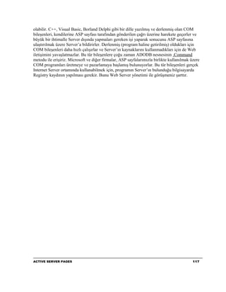 olabilir. C++, Visual Basic, Borland Delphi gibi bir dille yazılmış ve derlenmiş olan COM
bileşenleri, kendilerine ASP sayfası tarafından gönderilen çağrı üzerine harekete geçerler ve
büyük bir ihtimalle Server dışında yapmaları gereken işi yaparak sonucunu ASP sayfasına
ulaştırılmak üzere Server’a bildirirler. Derlenmiş (program haline getirilmiş) oldukları için
COM bileşenleri daha hızlı çalışırlar ve Server’ın kaynaklarını kullanmadıkları için de Web
iletişimini yavaşlatmazlar. Bu tür bileşenlere çoğu zaman ADODB nesnesinin .Command
metodu ile erişiriz. Microsoft ve diğer firmalar, ASP sayfalarımızla birlikte kullanılmak üzere
COM programları üretmeye ve pazarlamaya başlamış bulunuyorlar. Bu tür bileşenleri gerçek
Internet Server ortamında kullanabilmek için, programın Server’ın bulunduğu bilgisayarda
Registry kaydının yapılması gerekir. Bunu Web Server yönetimi ile görüşmeniz şarttır.




ACTIVE SERVER PAGES                                                                        117
 