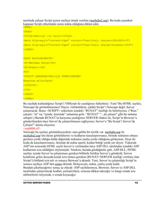 tarafında çalışan Script içeren sayfaya örnek verelim (merhaba2.asp). Bu kodu yazarken
kapanan Script etiketinden sonra nokta olduğuna dikkat edin:
<HTML>
<HEAD>
<TITLE>VBScript ile Tarih</TITLE>
<meta http-equiv="content-type" content="text/html; charset=ISO-8859-9">
<meta http-equiv="Content-Type" content="text/html; charset=windows-1254">
</HEAD>


<BODY BGCOLOR=WHITE>
<H1>Merhaba Dünya</H1>
<H2>Bugün:</H2>
<H3>
<SCRIPT LANGUAGE=VBScript RUNAT=SERVER>
Response.write(Date)
</SCRIPT>.
</H3>
</BODY>
</HTML>

Bu sayfada kullandığınız Script’i VBScript ile yazdığınızı farkettiniz. Yani? Bu HTML sayfası,
Netscape’de görüntülenemez! Hayıır. Görüntülenir, çünkü Script’i Netscape değil, Server
çalıştıracak. Bunu <SCRIPT> etiketinin içindeki “RUNAT” özelliği ile belirtiyoruz. (“Run,”
çalıştır; “at” ise “içinde, üzerinde” anlamına gelir. “RUNAT” “...de çalıştır” gibi bir anlama
sahiptir.) Burada RUNAT’in karşısına yazdığımız SERVER ifadesi ile, Script’in Browser’a
gönderilmeden önce Server’da çalıştırılmasını sağlıyoruz; Server’a “Bu Script’i Server’da
Çalıştır!” demiş oluyoruz.
<asp0006.tif>
Netscape bu sayfayı görüntüleyecektir; ama galiba bir terslik var. merhaba.asp ile
merhaba2.asp’nin ekran görüntülerini ve kodlarını karşılaştırırsanız, birinde noktanın olması
gereken yerde olduğu halde diğerinde noktanın yanlış yerde olduğunu görüyoruz. Oysa iki
kodu da karşılaştırırsanız, ikisinde de nokta işareti, kodun bittiği yerde yer alıyor. Yukarıda
ASP’nin icrasında HTML sayfa Server’a verilmeden önce ASP.DLL tarafından içindeki ASP
kodlarının icra edildiğini söylemiştik. Nitekim, burada gördüğünüz gibi, ASP.DLL, HTML
sayfayı içinde Server’ın çalıştırması gereken bölümle birlikte Server’a gönderdi; Server
kendisine gelen dosyada kendi icra etmesi gereken (RUNAT=SERVER özelliği verilmiş olan
Script’i) bölümü icra etti ve sonucu Browser’a aktardı. Yani, Server’ın çalıştırdığı Script’in
sonucu sayfaya ASP’den sonra eklendi. Dolayısıyla, nokta, yanlış yerde kaldı.
Bundan çıkartacağımız sonuç şu olacak: ASP sayfalarımıza, Browser, Server ve ASP.DLL
tarafından çalıştırılacak kodları yerleştirirken, sırasına dikkat edeceğiz ve hangi sırada icra
edilmelerini istiyorsak, o sırada koyacağız.

ACTIVE SERVER PAGES                                                                      12
 
