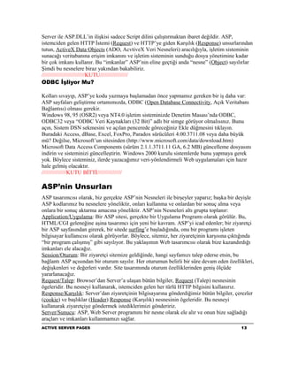 Server ile ASP.DLL’in ilişkisi sadece Script dilini çalıştırmaktan ibaret değildir. ASP,
istemciden gelen HTTP İstemi (Request) ve HTTP’ye giden Karşılık (Response) unsurlarından
tutun, ActiveX Data Objects (ADO, AcvtiveX Veri Nesneleri) aracılığıyla, işletim sisteminin
sunacağı veritabanına erişim imkanını ve işletim sisteminin sunduğu dosya yönetimine kadar
bir çok imkanı kullanır. Bu “imkanlar” ASP’nin eline geçtiği anda “nesne” (Object) sayılırlar
Şimdi bu nesnelere biraz yakından bakabiliriz.
////////////////////////////KUTU//////////////////
ODBC İşliyor Mu?

Kolları sıvayıp, ASP’ye kodu yazmaya başlamadan önce yapmamız gereken bir iş daha var:
ASP sayfaları geliştirme ortamımızda, ODBC (Open Database Connectivity, Açık Veritabanı
Bağlantısı) olması gerekir.
Windows 98, 95 (OSR2) veya NT4.0 işletim sisteminizde Denetim Masası’nda ODBC,
ODBC32 veya “ODBC Veri Kaynakları (32 Bit)” adlı bir simge görüyor olmalısınız. Bunu
açın, Sistem DSN sekmesini ve açılan pencerede göreceğiniz Ekle düğmesini tıklayın.
Buradaki Access, dBase, Excel, FoxPro, Paradox sürücüleri 4.00.3711.08 veya daha büyük
mü? Değilse, Microsoft’un sitesinden (http://www.microsoft.com/data/download.htm)
Microsoft Data Access Components (sürüm 2.1.1.3711.11 GA, 6.2 MB) güncelleme dosyasını
indirin ve sisteminizi güncelleştirin. Windows 2000 kurulu sistemlerde bunu yapmaya gerek
yok. Böylece sisteminiz, ilerde yazacağımız veri-yönlendirmeli Web uygulamaları için hazır
hale gelmiş olacaktır.
////////////////KUTU BİTTİ////////////////

ASP’nin Unsurları
ASP tasarımcısı olarak, biz gerçekte ASP’nin Nesneleri ile birşeyler yaparız; başka bir deyişle
ASP kodlarımız bu nesnelere yöneliktir, onları kullanma ve onlardan bir sonuç alma veya
onlara bir sonuç aktarma amacına yöneliktir. ASP’nin Nesneleri altı grupta toplanır:
Application/Uygulama: Bir ASP sitesi, gerçekte bir Uygulama Programı olarak görülür. Bu,
HTML/CGI geleneğine aşina tasarımcı için yeni bir kavram. ASP’yi icad edenler; bir ziyaretçi
bir ASP sayfasından girerek, bir sitede surfing’e başladığında, onu bir programı işleten
bilgisayar kullanıcısı olarak görüyorlar. Böylece, sitemiz, her ziyaretçinin karşısına çıktığında
“bir program çalışmış” gibi sayılıyor. Bu yaklaşımın Web tasarımcısı olarak bize kazandırdığı
imkanları ele alacağız.
Session/Oturum: Bir ziyaretçi sitemize geldiğinde, hangi sayfamızı talep ederse etsin, bu
bağlantı ASP açısından bir oturum sayılır. Her oturumun belirli bir süre devam eden özellikleri,
değişkenleri ve değerleri vardır. Site tasarımında oturum özelliklerinden geniş ölçüde
yararlanacağız.
Request/Talep: Browser’dan Server’a ulaşan bütün bilgiler, Request (Talep) nesnesinin
ögeleridir. Bu nesneyi kullanarak, istemciden gelen her türlü HTTP bilgisini kullanırız.
Response/Karşılık: Server’dan ziyaretçinin bilgisayarına gönderdiğimiz bütün bilgiler, çerezler
(cookie) ve başlıklar (Header) Response (Karşılık) nesnesinin ögeleridir. Bu nesneyi
kullanarak ziyaretçiye göndermek istediklerimizi göndeririz.
Server/Sunucu: ASP, Web Server programını bir nesne olarak ele alır ve onun bize sağladığı
araçları ve imkanları kullanmamızı sağlar.
ACTIVE SERVER PAGES                                                                        13
 