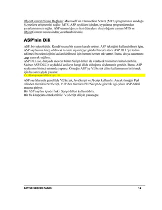 ObjectContext/Nesne Bağlamı: Microsoft’un Transaction Server (MTS) programının sunduğu
hizmetlere erişmemizi sağlar. MTS, ASP sayfaları içinden, uygulama programlarından
yararlanmamızı sağlar. ASP uzmanlığınızı ileri düzeylere ulaştırdığınız zaman MTS ve
ObjectContext nesnesinden yararlanabilirsiniz.

ASP’nin Dili
ASP, bir teknolojidir. Kendi başına bir yazım kuralı yoktur. ASP tekniğini kullanabilmek için,
ASP sayfasının talep edilmesi halinde ziyaretçiye gönderilmeden önce ASP.DLL’ye teslim
edilmesi bu teknolojinin kullanılabilmesi için hemen hemen tek şarttır. Bunu, dosya uzantısını
.asp yaparak sağlarız.
ASP.DLL ise, dünyada mevcut bütün Script dilleri ile verilecek komutları kabul edebilir.
Sadece ASP.DLL’e sayfadaki kodların hangi dilde olduğunu söylemeniz gerekir. Bunu, ASP
sayfasının birinci satırında yaparız. Örneğin ASP’ye VBScript dilini kullanmasını belirtmek
için bu satırı şöyle yazarız:
<% @Language=VBScript %>

ASP sayfalarında genellikle VBScript, JavaScript ve JScript kullanılır. Ancak örneğin Perl
dilinden türetilen PerlScript, PHP’den türetilen PHPScript de giderek ilgi çeken ASP dilleri
arasına giriyor.
Bir ASP sayfası içinde farklı Script dilleri kullanılabilir.
Biz bu kitapçıkta örneklerimizi VBScript diliyle yazacağız.




ACTIVE SERVER PAGES                                                                       14
 