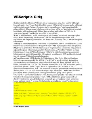 VBScript’e Giriş
Bu kitapçıktaki örneklerimizi VBScript diliyle yazacağımıza göre, önce hızlı bir VBScript
kursu görsek iyi olur. Visual Basic dilini biliyorsanız, VBScript biliyorsunuz sayılır. VBScript,
güçlü bir dildir; ancak Netscape firmasının hiç bir zaman Browser’ında istemci tarafında
çalıştırılabilecek diller arasında kabul etmemesi sebebiyle VBScript, Web’in istemci tarafında
kendisinden bekleneni yapamadı. MS’un Browser’ı Internet Explorer ise VBScript ile
yazacağınız İstemci-Tarafı kodları okuyabilir ve icra edebilir.
Ne var ki ASP kodlarımız hiç bir zaman ziyaretçinin Browser’ının yüzünü göremeyeceği ve
sadece Server’da çalışacağı için Server’da VBScript desteği bulunduğu sürece, ASP
sayfalarınızı VBScript ile yazabilirsiniz. Bir Server’da ASP desteği varsa, VBScript desteği de
var demektir.
VBScript’in hemen hemen bütün komutlarını ve yöntemlerini ASP’de kullanabilirsiniz. Ancak
bunun bir kaç kısıtlaması vardır. VB veya VBScript’e ASP dışında aşina iseniz, mesaj kutusu
(MsgBox) ve girdi kutusu (InputBox) aracılığı ile programlarınıza kullanıcının bilgi girmesini
sağlayabileceğinizi biliyorsunuz demektir. Bu iki komutu ASP içindeki VBScript kodunda
kullanamayız. Ayrıca ASP teknolojisi zaten VBScript’in bütün komutlarını ve deyimlerini
kullanmanızı da gerekli kılmayacaktır. Göreceksiniz ki, mükemmel ASP sayfaları oluşturmak
için bile bir avuç VBScript komutu kullanacağız.
ASP sayfalarımızdaki HTML kodları ile VBScript (veya diğer Script dillerinin) kodlarını
birbirinden ayırmamız gerekir. Bu ASP.DLL’ye, HTML’in nerede bittiğini, Script diliyle
yazılmış kodun nerede başladığını gösterebilmemiz için gerekli. Bunu sağlamak için Script
diliyle yazılmış herşeyi “<%” ve “%>” işaretleri arasına alırız. ASP.DLL bu işaretleri görünce,
içindekileri “yazmak” yerine “yapar.” Bir ASP sayfanızda HTML’in klasik “<” ve “>”
işaretleri arasındaki unsurlar, ASP.DLL tarafından ziyaretçiye gönderilecek olan sayfaya aynen
aktarılır; ancak “<%” ve “%>” arasındaki herşey, başta belirttiğiniz LANGUAGE etiketinde
yazılı Script dilinin yorumlayıcısına verilir; yorumlatılarak, gereği yerine getirilir.
“<%” ve “%>” işaretlerine “sınırlayıcı” denir. Sınırlayıcının içinde bir veya daha çok satır kod
bulunabilir. Sınırlayıcılar ve içindeki Script, HTML etiketlerinin içinde veya dışında yer
alabilir. Sınırlayıcının içindeki kodlarımızı açıklamak için koyacağımız yorum satırlarının
başına tek tırnak işareti (') koyarız. İşte bu kuralları uyguladığımız bir ASP sayfası örneği:
<% @LANGUAGE=VBscript %>
<html>
<head>
<title>Hoşgeldiniz!</title>
<meta http-equiv="content-type" content="text/html; charset=ISO-8859-9">
<meta http-equiv="Content-Type" content="text/html; charset=windows-1254">
</head>


<body>
ACTIVE SERVER PAGES                                                                        15
 