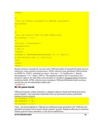 <center>


<%
' Yazı tipi boyutunu tutacağımız bir değişken tanımlayalım
Dim fontBoyut
%>


<%
' yazı tipi boyutunu 1'den 7'ye kadar değiştirelim
For fontBoyut = 1 To 7
%>
<font size = <%=fontBoyut%>>
Hoşgeldiniz!<br>
<% Next %>
</center>
<h3>Bugün <% =WeekdayName(Weekday(Date)) %>, <% = Date %>.
Şu anda Server'da saat: <% = Time %>.<p>
</h3>
</body>
</html>

Burada sınırlayıcı arasında tek veya çok satırlı VBScript kodları ile başında tek tırnak olan icra
edilmeyen, yorum satırlarını görüyorsunuz. HTML etiketinin içine gömülmüş VBScript kodu
ise HTML’in <FONT> etiketinde yer alıyor: <font size = <%=fontBoyut%>>. Burada
karşılaştığımız “<%=” ifadesi, ASP’ye, “Bu değişkenin değerini bul ve tam buraya yaz!”
dememizi sağlıyor. Bu ifade daha sonra yakından ele alacağımız Response.Write metodunun
kısaltılmış halidir. HTML etiketinin içine yazdığımız VBScript bölümünün kendi sınırlayıcı
işaretlerinin yine de kullanıldığına dikkat edin.
<asp0007.tif>
Bir iki yazım kuralı

VBScript komutları, anahtar kelimeleri ve değişken adlarının büyük harf-küçük harf olması
önemli değildir. Yani yukarıdaki ifadelerden birini şu biçimlerden birinde yazabilirdik;
kodumuz yine de çalışırdı:
For fontBoyut = 1 To 7
FOR FONTBOYUT = 1 TO 7
for fontboyut = 1 to 7

Fakat... Bu demek değildir ki, VBScript ile kodlamanın kendi gelenekleri yok! VBScript’çiler
genellikle komutların birinci harfini büyük yaparlar: For gibi. Değişken adlarında ise kendinize
anlamlı gelen bir biçim tutturabilir ve öyle devam edebilirsiniz.
ACTIVE SERVER PAGES                                                                         16
 