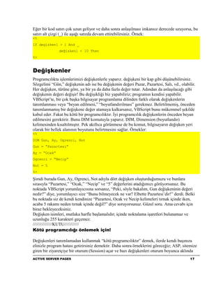 Eğer bir kod satırı çok uzun geliyor ve daha sonra anlaşılması imkansız derecede uzuyorsa, bu
satırı alt çizgi (_) ile aşağı satırda devam ettirebilirsiniz. Örnek:
<%
If degisken1 > 1 And _
               değisken1 < 10 Then
%>


Değişkenler
Programcılıkta işlemlerimizi değişkenlerle yaparız. değişkeni bir kap gibi düşünebilirsiniz.
Sözgelimi “Gün,” değişkenin adı ise bu değişkenin değeri Pazar, Pazartesi, Salı, vd., olabilir.
Her değişken, türüne göre, ya bir ya da daha fazla değer tutar. Adından da anlaşılacağı gibi
değişkenin değeri değişir! Bu değişikliği biz yapabiliriz; programın kendisi yapabilir.
VBScript’te, bir çok başka bilgisayar programlama dilinden farklı olarak değişkenlerin
tanımlanması veya “beyan edilmesi,” “boyutlandırılması” gerekmez. Belirtilmemiş, önceden
tanımlanmamış bir değişkene değer atamaya kalkarsanız, VBScript bunu mükemmel şekilde
kabul eder. Fakat bu kötü bir programcılıktır. İyi programcılık değişkenlerin önceden beyan
edilmesini gerektirir. Bunu DIM komutuyla yaparız. DIM, Dimension (boyutlandır)
kelimesinden kısaltılmıştır. Pek akıllıca görünmese de bu komut, bilgisayarın değişken yeri
olarak bir bellek alanının boyutunu belirtmesini sağlar. Örnekler:
<%
DIM Gun, Ay, Ogrenci, Not
Gun = “Pazartesi”
Ay = “Ocak”
Ogrenci = “Necip”
Not = 5
%>

Şimdi burada Gun, Ay, Ogrenci, Not adıyla dört değişken oluşturduğumuzu ve bunlara
sırasıyla “Pazartesi,” “Ocak,” “Necip” ve “5” değerlerini atadığımızı görüyorsunuz. Bu
noktada VBScript yorumlayıcısına sorsanız, “Peki, söyle bakalım, Gun değişkeninin değeri
nedir?” diye, yorumlayıcı size “Bunu bilmeyecek ne var? Elbette Pazartesi’dir!” derdi. Belki
bu noktada siz de kendi kendinize “Pazartesi, Ocak ve Necip kelimeleri tırnak içinde iken,
acaba 5 rakamı neden tırnak içinde değil?” diye soruyorsunuz. Güzel soru. Ama cevabı için
biraz bekleyeceksiniz.
Değişken isimleri, mutlaka harfle başlamalıdır; içinde noktalama işaretleri bulunamaz ve
uzunluğu 255 karakteri geçemez.
////////////////KUTU////////////
Kötü programcılığı önlemek için!

Değişkenleri tanımlamadan kullanmak “kötü programcılıktır” demek, ilerde kendi başınıza
elinizle program hatası getirirsiniz demektir. Daha sonra örneklerini göreceğiz; ASP, sitemize
giren bir ziyaretçiye bir oturum (Session) açar ve bazı değişkenleri oturum boyunca aklında
ACTIVE SERVER PAGES                                                                         17
 