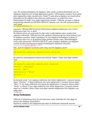 tutar. Bir sayfada kullandığınız bir değişkeni, daha sonraki sayfada kullanabilmek için, bu
değişkenin değerinin yeni sayfada değişmemesi gerekir. ASP programı yazarken, bazen gelişi-
güzel değişkenlere değer atayabilirsiniz. Neden? O anda aklınıza değişken adı olacak kelime
gelmediği için! Bu değişken adını daha önce kullanmışsanız ve içinde biraz sonra
kullanacağınız bir değer varsa, değer değiştirilmiş olacaktır. VBScript, savurgan ve dağınık
programcılığı önlemek için OPTION EXPLICIT imkanını verir. Bir ASP sayfasının birinci
satırı olarak
<% OPTION EXPLICIT %>

yazarsanız VBScript DIM komutuyla belirlenmemiş değişken kullanmanıza izin vermez;
kullanırsanız hata verir ve durur.
Bu ifadenin işinize çok yarayacağı bir diğer nokta, kodda değişken adını yazarken hata
yapmanızı önlemektir. VBScript sizin hata yaptığınızı bilemeyeceği için yanlış kelimeyi yeni
bir değişken sayacaktır. Değer atamadığınız bu yeni değişkeni kullandığınız yerlerde ya
programınız hata verir, ya da kendisine doğru görünen işlemler yapar, fakat beklediğiniz
sonucu elde edemezsiniz. OPTION EXPLICIT, yanlış yazdığınız değişkeni yeni değişken
sayarak önceden tanımlanmamış değişken kullandığınızı düşünerek, duracaktır.
///////////////////////KUTU BİTTİ/////////////
Peki, şöyle bir değişken tanımlama acaba ortaya nasıl bir değişken çıkartır:
<%
DIM Gunler(31), Aylar(12), Ogrenciler(210), Notlar(10)
%>

Bu yöntemle oluşturduğumuz kodlarla elde edilecek “kaplar,” birden fazla değer tutabilir.
Yani:
<%
DIM Gunler(7), Aylar(12), Ogrenciler(21), Notlar(10)
Gunler(1) = “Pazartesi”
Aylar(3) = “Mart”
Ogrenciler(12) = “Necip”
Notlar(5) = 5
%>

Bu durumda içinde 7 ayrı değişken tutabilecek olan Günler değişkeninin 1 numaralı olanının
değeri “Pazartesi,” 12 değer tutabilecek olan Aylar değişkeninin 3 numaralı olanının değeri
“Mart,” 21 ayrı değer tutabilecek olan Ogrenciler değişkeninin 12 numaralı olanının değeri
“Necip” ve nihayet 10 ayrı değer tutabilecek olan Notlar değişkeninin 5 numaralı olanının
değeri ise 5 olacaktır. Böyle, birden fazla değer tutabilen değişkenlere Dizi Değişken veya
Array denir.
//////KUTU////
Array Fonksiyonu

VBScript’in kullanılmaya hazır bir çok fonksiyonu vardır; bunlardan biri olan Array ile,
kolayca dizi değişken oluşturabiliriz.
Diyelim ki, Gunler(7) dizi-değişkenini gün adları ile doldurarak oluşturmak istiyoruz:
ACTIVE SERVER PAGES                                                                         18
 