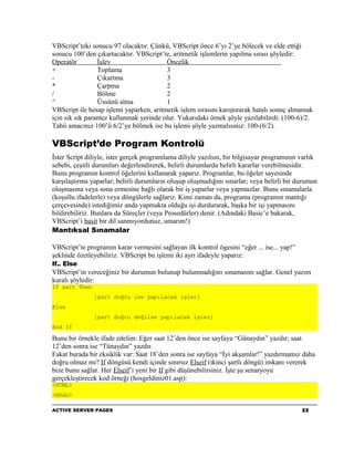 VBScript’teki sonucu 97 olacaktır. Çünkü, VBScript önce 6’yı 2’ye bölecek ve elde ettiği
sonucu 100’den çıkartacaktır. VBScript’te, aritmetik işlemlerin yapılma sırası şöyledir:
Operatör         İşlev                   Öncelik
+                Toplama                 3
-                Çıkartma                3
*                Çarpma                  2
/                Bölme                   2
^                Üssünü alma             1
VBScript ile hesap işlemi yaparken, aritmetik işlem sırasını karıştırarak hatalı sonuç almamak
için sık sık parantez kullanmak yerinde olur. Yukarıdaki örnek şöyle yazılabilirdi: (100-6)/2.
Tabii amacınız 100’ü 6/2’ye bölmek ise bu işlemi şöyle yazmalısınız: 100-(6/2).

VBScript’de Program Kontrolü
İster Script diliyle, ister gerçek programlama diliyle yazılsın, bir bilgisayar programının varlık
sebebi, çeşitli durumları değerlendirerek, belirli durumlarda belirli kararlar verebilmesidir.
Bunu programın kontrol öğelerini kullanarak yaparız. Programlar, bu öğeler sayesinde
karşılaştırma yaparlar; belirli durumların oluşup oluşmadığını sınarlar; veya belirli bir durumun
oluşmasına veya sona ermesine bağlı olarak bir iş yaparlar veya yapmazlar. Bunu sınamalarla
(koşullu ifadelerle) veya döngülerle sağlarız. Kimi zaman da, programa (programın mantığı
çerçevesinde) istediğimiz anda yapmakta olduğu işi durdurarak, başka bir işi yapmasını
bildirebiliriz. Bunlara da Süreçler (veya Prosedürler) denir. (Adındaki Basic’e bakarak,
VBScript’i basit bir dil sanmıyordunuz, umarım!)
Mantıksal Sınamalar

VBScript’te programın karar vermesini sağlayan ilk kontrol ögesini “eğer ... ise... yap!”
şeklinde özetleyebiliriz. VBScript bu işlemi iki ayrı ifadeyle yaparız:
If.. Else
VBScript’in vereceğiniz bir durumun bulunup bulunmadığını sınamasını sağlar. Genel yazım
kuralı şöyledir:
If şart Then
               [şart doğru ise yapılacak işler]
Else
               [şart doğru değilse yapılacak işler]
End If

Bunu bir örnekle ifade edelim: Eğer saat 12’den önce ise sayfaya “Günaydın” yazdır; saat
12’den sonra ise “Tünaydın” yazdır.
Fakat burada bir eksiklik var: Saat 18’den sonra ise sayfaya “İyi akşamlar!” yazdırmamız daha
doğru olmaz mı? If döngüsü kendi içinde sınırsız Elseif (ikinci şartlı döngü) imkanı vererek
bize bunu sağlar. Her Elseif’i yeni bir If gibi düşünebilirsiniz. İşte şu senaryoyu
gerçekleştirecek kod örneği (hosgeldiniz01.asp):
<HTML>
<HEAD>

ACTIVE SERVER PAGES                                                                         22
 
