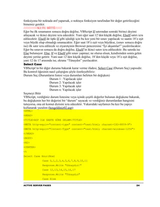 fonksiyona bir noktada atıf yaparsak, o noktaya fonksiyon tarafından bir değer getirileceğini
bimemiz gerekir.
////////////////KUTU BİTTİ////////
Eğer bu ilk sınamanın sonucu doğru değilse, VBScript If satırından sonraki birinci deyimi
atlayacak ve ikinci deyimi icra edecektir. Yani eğer saat 12’den küçük değilse, ElseIf satırı icra
edilecektir. ElseIf de tıpkı If gibi işlediği için bu kez yeni bir sınav yapılacak ve saatin 18’e eşit
veya büyük olup olmadığı sınanacaktır. Eğer saat 18’e eşit veya büyükse, (sınav sonucu doğru
ise) ilk satır icra edilecek ve ziyaretçinin Browser penceresine “İyi akşamlar!” yazdırılacaktır.
Eğer bu sınavın sonucu da doğru değilse, ElseIf’in ikinci satırı icra edilecektir. Bu satırda ise
Else bulunuyor. Else, If ve ElseIf gibi sınav yapmaz; ne olursa olsun, kendisinden sonra gelen
deyimi yerine getirir. Yani saat 12’den küçük değilse, 18’den küçük veya 18’e eşit değilse,
yani 12 ile 17 arasında ise, ekrana “Tünaydın” yazılacaktır.
Select Case
VBScript’in bir diğer duruma bakarak karar verme ifadesi, Select Case (Durum Seç) yapısıdır.
Bu kontrol öğesinin nasıl çalıştığını şöyle özetleyebiliriz:
Durum Seç (Durumların listesi veya durumları belirten bir değişken)
                     Durum 1 : Yapılacak işler
                     Durum 2: Yapılacak işler
                     Durum 3: Yapılacak işler
                     Durum n: Yapılacak işler
Seçmeyi Bitir
VBScript, verdiğiniz durum listesine veya içinde çeşitli değerler bulunan değişkene bakarak,
bu değişkenin her bir değerini bir “durum” sayacak ve verdiğiniz durumlardan hangisini
tutuyorsa, ona ait komut dizisini icra edecektir. Yukarıdaki sayfamızı bu kez bu yapıyı
kullanarak yazalım (hosgeldiniz02.asp):
<HTML>
<HEAD>
<TITLE>ASP ILE SAATE GÖRE SELAM</TITLE>
<META http-equiv="content-type" content="text/html; charset=ISO-8859-9">
<META http-equiv="Content-Type" content="text/html; charset=windows-1254">
</HEAD>
<BODY>
<H2>
<CENTER>
<%
Select Case Hour(Now)
                Case 0,1,2,3,4,5,6,7,8,9,10,11
                Response.Write "Günaydın!"
                Case 12,13,14,15,16,17
                Response.Write "Tünaydın"
                Case Else

ACTIVE SERVER PAGES                                                                             24
 
