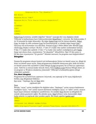 Response.Write "İyi Akşamlar!"
End Select
Response.Write "<BR>"
Response.Write "Site Onarım Sitesine Hoşgeldiniz"
%>
</CENTER>
</H2>
</BODY>
</HTML>

Select Case komutuna, içindeki değerleri “durum” sayacağı dizi veya değişken olarak
VBScript’in kullanılmaya hazır fonksiyonlarından Hour(Now)’ı veriyoruz. Bu fonksiyondan, 0
ile 24 arasında bir değer dönecektir. Bu değer Select Case için bir durum demektir. Select
Case, bu değer ile altta sıralanan Case’leri karşılaştıracak ve elindeki değer hangi Case’i
tutuyorsa ona ait komutları icra edecektir. Sonuncu Case’e lütfen dikkat edin: Burada Case
olarak Else (başka) veriliyor. Bu bizi, 17’den 23’e kadar olan saatleri sıralamaktan kurtarır.
0’dan 11’e kadar olan saatlerle 12’den 17’ye kadar olan saatleri sıraladığımıza göre başka
hangi saat olursa olsun, ziyaretçimize “İyi akşamlar!” dileyebiliriz. Eğer 24’den sonra ve
04’den önce ziyaretçinize “İyi geceler!” dilemek isterseniz, bu programı nasıl değiştirirdiniz?
Döngüler

Sınama bir programın akışını kontrol için kullanacağımız birinci en önemli unsur ise, döngü de
ikinci en önemli unsur sayılır. Hatta programcının tembellik katsayısına göre, belki de birinci
en önemli unsuru bile sayılabilir! Çünkü Döngü (Loop) programa, bir işi biteviye yaptırmaya
yarar. Tabiî bu iş sonsuza kadar sürecek olursa, buna Endless Loop (Sonsuz Döngü) denir; en
iyi program ve Windows dondurma yöntemidir! VBScript’te kullanabileceğimiz döngü
yöntemleri şunlardır:
For..Next döngüsü
Programın bir işi belirli kere yapmasını istiyorsak, ona yapacağı işi bir sayaç değişkeniyle
birlikte, For döngüsüyle bildiririz:
For sayaç = başlangıç To son Step adım
                       yapılacak işler
Next
Burada, “sayaç” yerine istediğiniz bir değişken adını, “başlangıç” yerine sayacın başlamasını
istediğiniz sayıyı, “son” yerine sayacın durmasını istediğiniz sayıyı, ve “adım” yerine, sayacın
kaçar-kaçar artmasını istediğinizi yazabilirsiniz. En sondaki Next deyimi ise döngünün bir
sonraki adıma geçmesini sağlar. Bu adımda sayaç, Step kelimesi varsa, karşısındaki değer
kadar arttırılır ve yapılacak işler yeniden yapılır. Bir örnek yapalım (gunler.asp):
<HTML>
<HEAD>
<TITLE>ASP ILE GÜNLERI SAYMA</TITLE>
<META http-equiv="content-type" content="text/html; charset=ISO-8859-9">


ACTIVE SERVER PAGES                                                                        25
 