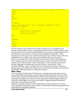 <META http-equiv="Content-Type" content="text/html; charset=windows-1254">
</HEAD>
<BODY>
<H2>
<CENTER>
<%
Dim Gunler
Gunler = Array("Pazartesi", "Salı", "Çarşamba", "Perşembe", "Cuma",
"Cumartesi", "Pazar")
For sayac = 0 to 6
               Response.Write Gunler(sayac)
               Response.Write "<BR>"
Next
%>
</CENTER>
</H2>
</BODY>
</HTML>

Bu ASP kodunda, Gunler adıyla bir dizi-değişken oluşturuyoruz ve bu değişkenin yedi
hanesine, günlerin adlarını atıyoruz. Sonra, sayac adlı sayacı 0’dan 6’ya kadar arttırıyoruz (Bir
sayaç birer birer artsın istersek, Step bölümüne adım sayısı yazmayız). Şimdi kendimizi bir an
için VBScript’in yerine koyalım ve birinci adımda yapacağımız işi düşünelim: “Hmm..
Programcı bey, benim sayac’ı önce 0 yapmamı istiyor; peki sayac 0 olsun. Sonra, Gunler dizi-
değişkeninden sayaç değeri ile aynı sayıyı taşıyan değişkeni alıp, bunu ziyaretçinin
Browser’ına yazmamı istiyor. Peki, Gunler(0) ne imiş, bakalım. Hmm Gunler(0) Pazartesi
imiş. o halde ziyaretçinin ekranına bir Pazartesi kelimesi yazalım. Sonra bir de <BR> kodu
yazmamı istiyor. Onu da yazalım.. Şimdi, sırada Next var. Yani bir sonraki adıma devam
edeceğiz. Step değeri olmadığına göre sayacı bir arttırayım. Sayaç böylece 1 oldu. ...”
Ve böylece VBScript, sayacın son değeri olan 6’ya ulaşıncaya kadar, biteviye Gunler dizi-
değişkeninden sayacın değerine göre değer seçerek ve bunu ekrana yazdırarak, işini yapacaktır.
Bu bakımdan VBScript, güvenilir ve çalışkan bir arkadaştır!
While...Wend
Ne var ki, program mantığı bazen bize böyle açık ve seçik bir sayaç kurma imkanı vermez.
Sayaç olarak kullanacağımız değer, programın başka bir bölümü tarafından üretiliyor olabilir.
Veya bu değer ziyaretçi tarafından belirlenmiş olabilir. Özetle yapılmasını arzu ettiğimiz işin
ancak sayaç bir değerden azsa, çoksa veya eşitse yapılmasını, bu durum değişirse durmasını
isteyebiliriz. Bunu While (..iken) komutuyla yapabiliriz. While döngüsünü kullandığımız
zaman sayacı bizim arttırmamız gerekir.
Sözgelimi, yukarıdaki programın 7 günün tümünü ekrana yazmasını değil de, mesela gün
sayısı 5’den küçük ise yazmasını istiyor olabiliriz. Bu durumda kodumuzda For.. Next arasında
kalan bölümde şu değişikliği yapabiliriz:
ACTIVE SERVER PAGES                                                                        26
 