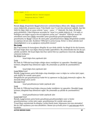 While sayac <= 5
               Response.Write Gunler(sayac)
               Response.Write "<BR>"
sayac = sayac + 1
Wend

Burada While döngüsünün Wend kelimesiyle sonlandırıldığına dikkat edin. While satırındaki
sayacı değiştirdik, programın sayaç 5’den küçük veya 5’e eşit iken işlemesini sağladık. For’dan
farklı bir diğer ifade ise sayacı arttıran “sayac = sayac + 1” ifadesidir. Bu ifade, ilk bakışta
garip görünebilir. Fakat bilgisayar açısından bu “sayac’ın o andaki değerini al, 1 ile topla ve
bulduğun yeni değeri sayacın mevcut değerinin yerine yaz!” demektir. VBScript sayacı bir
arttırdıktan sonra önce While satırındaki şartın gerçekleşip gerçekleşmediğine bakar;
gerçekleşmiş ise Wend’i izleyen ilk satıra gider; gerçekleşmemişse While döngüsünün içindeki
işi yapmaya devam eder. Kendinizi VBScript’in yerine koyup, birinci ve ikinci adımda nasıl
düşündüğünüzü ve ne iş yaptığınızı söyleyebilir misiniz?
Do..Loop
Do (Yap) komutu ile kuracağımız döngüler iki ayrı türde olabilir: bu döngü ile bir dizi komutu,
bir koşul doğru iken veya doğru oluncaya kadar yaptırabiliriz. Bu yöntemlerden her biri iki ayrı
şekilde yazılabilir. Bir koşul doğru iken bazı işlerin biteviye yapılmasını istiyorsak, Do While
yöntemini kullanırız:
Do While koşul
             koşul doğru iken yapılacak işler
Loop
Bu ifade ile VBScript koşul doğru olduğu sürece istediğimiz işi yapacaktır. Buradaki Loop
kelimesi, döngünün başa dönmesini sağlar. Bu yöntemden şu şekilde de yararlanabiliriz:
Do
             koşul doğru iken yapılacak işler
Loop While koşul
Burada, Loop komutu şartın hâlâ doğru olup olmadığını sınar ve doğru ise verilen işleri yapar;
artık değilse bir sonraki satıra geçer.
Döngünün bir şart gerçekleşinceye kadar bir işi yapmasını ise Do Until yöntemiyle sağlarız. Bu
durumda döngü şöyle yazılır:
Do Until koşul
             koşul gerçekleşinceye kadar yapılacak işler
Loop
Bu ifade ile VBScript koşul doğru oluncaya kadar istediğimiz işi yapacaktır. Buradaki Loop
kelimesi, döngünün başa dönmesini sağlar. Bu yöntemden şu şekilde de yararlanabiliriz:
Do
             koşul gerçekleşinceye kadar yapılacak işler
Loop Until koşul
Burada, Loop komutu şartın henüz gerçekleşip gerçekleşmediğini sınar ve henüz
gerçekleşmemişse verilen işleri yapar; gerçekleşmişse bir sonraki satıra geçer.
Visual Basic metinlerinde bu döngüye verilen klasik örnek, bilgisayara yazı-tura attırmaktır!
Biz de ASP sayfamıza yazı-tura attırabiliriz. Bunun için şu kodu yazın ve yazi-tura.asp adıyla
kaydedin:
ACTIVE SERVER PAGES                                                                       27
 