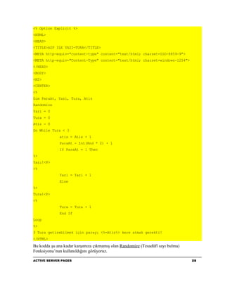 <% Option Explicit %>
<HTML>
<HEAD>
<TITLE>ASP ILE YAZI-TURA</TITLE>
<META http-equiv="content-type" content="text/html; charset=ISO-8859-9">
<META http-equiv="Content-Type" content="text/html; charset=windows-1254">
</HEAD>
<BODY>
<H2>
<CENTER>
<%
Dim ParaAt, Yazi, Tura, Atis
Randomize
Yazi = 0
Tura = 0
Atis = 0
Do While Tura < 3
             atis = Atis + 1
             ParaAt = Int(Rnd * 2) + 1
             If ParaAt = 1 Then
%>
Yazı!<P>
<%
             Yazi = Yazi + 1
             Else
%>
Tura!<P>
<%
             Tura = Tura + 1
             End If
Loop
%>
3 Tura getirebilmek için parayı <%=Atis%> kere atmak gerekti!
</HTML>

Bu kodda şu ana kadar karşımıza çıkmamış olan Randomize (Tesadüfî sayı bulma)
Fonksiyonu’nun kullanıldığını görüyoruz.

ACTIVE SERVER PAGES                                                             28
 