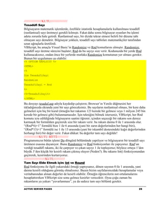 ////////////////////KUTU///////////////////
Tesadüfî Sayı
Bilgisayarın matematik işlemlerde, özellikle istatistik hesaplamalarla kullanılması tesadüfî
(rastlantısal) sayı üretmeyi gerekli kılmıştı. Fakat daha sonra bilgisayar oyunları bu işlemi
adeta zorunla hale getirdi. Rastlantısal sayı, bir dizide tekrar etmesi belirli bir düzene tabi
olmayan sayı demektir. Bilgisayar yokken, tesadüfî sayı tabloları matematikçiler tarafından
uzun uğraşlarla üretilirdi.
VBScript, bu amaçla Visual Basic’in Randomize ve Rnd komutlarını almıştır. Randomize,
tesadüfî sayı üretme sürecini başlatır; Rnd da bu sayıyı size verir. Kodunuzda bir yerde Rnd
kullanacaksınız, ondan önce bir yerlerde mutlaka Randomize komutunun yer alması gerekir.
Bunun bir uygulaması şu olabilir:
<% OPTION EXPLICIT %>
<HTML>
<%
Dim TesadufiSayi
Randomize
TesadufiSayi = Rnd
%>
<%=TesadufiSayi%>
</HTML>

Bu dosyayı tesaduf.asp adıyla kaydedip çalıştırın; Browser’ın Yenile düğmesini her
tıkladığınızda ekranda yeni bir sayı göreceksiniz. Bu sayıların rastlantısal olması, bir kere daha
gelmeleri için hiç bir kural (örneğin her rakamın 123 kerede bir gelmesi veya 1 milyon 245 bin
kerede bir gelmesi gibi) bulunmamasıdır. İşin tekniğini bilmek isterseniz, VBScript, her Rnd
komutu icra edildiğinde bilgisayarın saatini öğrenir; içinden seçeceği bir rakamı son derece
karmaşık bir formülden geçirerek size bir rakam verir. bu rakam daima 0 ile 1 arasında olur.
“(Rnd*6)+1” formülü bize 1 ile 6 arasında (yani bir zarın değerlerinden her hangi biri),
“(Rnd*13)+1” formülü ise 1 ile 13 arasında (yani bir iskambil destesindeki kağıt değerlerinden
herhangi biri) bir değer verir. Fakat dikkat: bu değerler tam sayı değildir!
/////////////////KUTU BİTTİ/////////////
Programımızın bütün işlemi Do döngüsü bölümünde yapılıyor ve bilgisayarın bir tesadüfî sayı
üretmesi esasına dayanıyor. Bunu Randomize ve Rnd fonksiyonları ile yapıyoruz. Rnd’un
verdiği tesadüfî rakamı, iki ile çarpıyor ve çıkan sayıyı 1 ile topluyoruz; böylece ortaya 1’den
büyük 3’den küçük bir kesirli rakam çıkmış oluyor (Neden?). Bu rakamı Int() fonksiyonundan
geçirerek, kesirinden kurtarıyoruz.
////////////////////////KUTU////////////
Tam Sayı Elde Etmek için: Int ve Round
Rnd fonksiyonu ile ilgili yukarıdaki örneği yaptıysanız, dönen sayının 0 ile 1 arasında, yani
daima kesirli olduğunu görmüş olmalısınız. Bazen bizim sayfalarımızdaki hesaplamalar veya
veritabanından alınan değerler de kesirli olabilir. Örneğin öğrencilerin not ortalamalarını
hesaplattırırken VBScript size sonu gelmez kesirler verecektir. Oysa çoğu zaman bu
rakamların ya yukarı “yuvarlanması”, ya da sadece tam sayı bölümü gerekir.

ACTIVE SERVER PAGES                                                                         29
 
