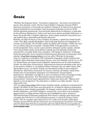 Önsöz
“Merhaba: Ben bilgisayar hastası—Kroninukus computerium—üniversiteyi yeni bitirmiş bir
gencim. Byte dergisiyle verilen "Internet Tasarım Rehberi" kitapçığını okuyarak HTML'i
öğrenmeye çalışıyorum ve bu konuda çok istekliyim. Bundan iki ay kadar önce bir shareware
program kullanarak bir site hazırladım. Fakat bu programı kullanmak için hiç bir HTML
etiketini öğrenmek gerekmiyordu. Oysa ben kendi çabalarımla bu işi halletmeyi ve hatta daha
da ileri götürmeyi düşünüyorum. Sizden ricam bana nereye gitmem gerektiğini bildirmeniz, ve
bunun için gerekli bilgi ve belgeleri sağlamanız, bizlere yardım etmenizdir. Gayretleriniz için
çok teşekkür ediyor, çalışmalarınızda başarılar diliyorum.”
Merhaba: çok değil, bir buçuk yıl önce yazdığınız bu mektuba, o günden beri sürekli karşılık
verdim. Önce Byte, ardından PC World ve şimdi de PC Life dergisinin eki kitapçıklarla, bu
arzunuzu yerine getirdik. Size bir harita sunduk; bu haritaya göre ilerlediniz. HTML’den sonra
site yeri edinme yollarıyla işe başladık. Ardından HTML’in durağan kalıbını yırtmak için
JavaScript öğrendik. Sonra, sitemizi ziyaret edenlerle etkileşmeli sayfalar yapmak, onlardan
Form yoluyla bilgiler almak, konuk defterleri yapmak için CGI imkanlarını kullanmak
amacıyla Perl’e sıra geldi. Şimdi yolun sonundayız. ASP tekniği ile sitelerimizi veritabanına
dayalı hale getireceğiz; Server nesnelerini kullanarak gerçek dinamizme kavuşturacağız. Bunu
yaparken Visual Basic Scripting Edition (veya kısa adıyla VBScript) ile tanışacağız.
Gerçi bu ve gelecek ay sunacağımız ASP Uygulamaları kitapçığıyla, birlikte yürümek üzere
çizdiğimiz eğitim döneminin sonuna gelmiş oluyoruz; ama sizin önünüzde uzun bir yol var. Bu
yol, Internet denen yeni iletişim aracını kullanarak, toplumumuza yeni bir soluk kazandırma
yoludur. Bu yolda yalnız ilerleyeceksiniz. Bilgisayarınızın ekranının aydınlattığı yolda, klavye
ile baş başasınız. Kalbiniz ve onu dolduran Bilişim Teknolojisi aşkı size rehber olacak. Daha
öğreneceğiniz çok şey var hayatta. Hergün yeni teknolojilerin çıktığı bir alan seçtiğinizin
farkındasınız. Sakın kafanız karışmasın: Siz ustasınız; teknoloji, adı üstünde, araçtan ibaret.
Hergün yenisi ile karşılaştığınız teknolojiler sizi korkutmamalı. Sırasıyla hepsini
başaracaksınız. Öğrendikçe, çok değil bir ay önce sizi korkutan bir dilin, bir tekniğin ne kadar
basit olduğunu göreceksiniz. Asla “Ben bunların hepsinin altından nasıl kalkarım?”
demeyeceksiniz. Sırasıyla herşeyi öğrenebilirsiniz. Daima şunu tekrar edin: “Öğrenen nasıl
öğrendi ise, ben de öğrenirim!” Bu yolda aklınız ve kalbiniz size rehber olacaktır. Yeter ki
onlara kulak verin.
ASP veya Active Server Pages (Etkin Sunucu Sayfaları) tekniği, sayfalarınızı canlandıracak bir
tekniktir. Bu teknik, bir kaç sayfa sonra göreceksiniz ki, sil baştan bir bilgisayar programlama
dili öğrenmeye gerek olmadan uygulanabilir. Bu kitapçığı yazarken sizinle yolun başından beri
beraber olduğumuzu, yani HTML bildiğinizi varsayıyorum. Ayrıca Web’in nasıl çalıştığını,
Server (Sunucu) ve Client (İstemci) ilişkisinin nasıl yürüdüğünü de biliyor olmalısınız.
ASP teknolojisinden yararlanmak istediğinizde Web sitesine evsahipliği yapan bilgisayarda
çalışmakta olan Web Server’ın ASP teknolojisini tanıması ve sitenize bu hizmeti vermesi
gerekir. ASP, bir zamanlar sadece Microsoft’un NT ve daha sonra Windows 2000 işletim
sistemine dayanan MS-IIS (Internet Information Server) programında işleyebilirdi. Fakat şimdi
artık NT-tabanlı diğer Web Server programları gibi Unix-tabanlı Web Server programları da
ACTIVE SERVER PAGES                                                                       3
 