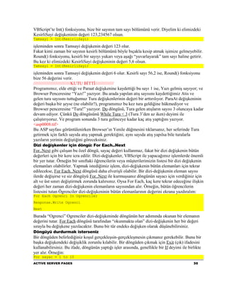 VBScript’te Int() fonksiyonu, bize bir sayının tam sayı bölümünü verir. Diyelim ki elimizdeki
KesirliSayi değişkeninin değeri 123,234567 olsun.
Tamsayi = Int(KesirliSayi)

işleminden sonra Tamsayi değişkenin değeri 123 olur.
Fakat kimi zaman bir sayının kesirli bölümünü böyle bıçakla kesip atmak işimize gelmeyebilir.
Round() fonksiyonu, kesirli bir sayıyı yukarı veya aşağı “yuvarlayarak” tam sayı haline getirir.
Bu kez ki elimizdeki KesirliSayi değişkeninin değeri 5,6 olsun.
Tamsayi = Int(KesirliSayi)

işleminden sonra Tamsayi değişkenin değeri 6 olur. Kesirli sayı 56,2 ise, Round() fonksiyonu
bize 56 değerini verir.
//////////////////////////////KUTU BİTTİ///////////////
Programımız, elde ettiği ve Paraat değişkenine kaydettiği bu sayı 1 ise, Yazı gelmiş sayıyor; ve
Browser Penceresine “Yazı!” yazıyor. Bu arada yapılan atış sayısını kaydettiğimiz Atis ve
gelen tura sayısını tuttuğumuz Tura değişkenlerinin değeri bir arttırılıyor. ParaAt değişkeninin
değeri başka bir şeyse (ne olabilir?), programımız bu kez tura geldiğine hükmediyor ve
Browser penceresine “Tura!” yazıyor. Do döngüsü, Tura gelen atışların sayısı 3 oluncaya kadar
devam ediyor. Çünkü Do döngüsünü While Tura < 3 (Tura 3’den az iken) deyimi ile
çalıştırıyoruz. Ve program sonunda 3 tura gelinceye kadar kaç atış yaptığını yazıyor.
<asp0008.tif>
Bu ASP sayfası görüntülenirken Browser’ın Yenile düğmesini tıklarsanız, her seferinde Tura
getirmek için farklı sayıda atış yapmak gerektiğini; aynı sayıda atış yapılsa bile turalarla
yazıların yerinin değiştiğini göreceksiniz.
Dizi değişkenler için döngü: For Each..Next
For..Next gibi çalışan bu özel döngü, sayaç değeri kullanmaz, fakat bir dizi değişkenin bütün
değerleri için bir kere icra edilir. Dizi-değişkenler, VBScript ile yapacağımız işlemlerde önemli
bir yer tutar. Örneğin bir sınıftaki öğrencilerin veya müşterilerimizin listesi bir dizi değişkenin
elemanları olabilirler. Yapmak istediğimiz işlem, dizi-değişkenin bütün elemanları için tekrar
edilecekse, For Each..Next döngüsü daha elverişli olabilir. Bir dizi-değişkenin eleman sayısı
ilerde değişirse ve siz döngüyü For..Next ile kurmuşsanız döngünün sayacı için verdiğiniz için
alt ve üst sınırı değiştirmek zorunda kalırsınız. Oysa For Each, kaç kere tekrar edeceğine ilişkin
değeri her zaman dizi-değişkenin elemanların sayısından alır. Örneğin, bütün öğrencilerin
listesini tutan Ögrenciler dizi-değişkeninin bütün elemanlarının değerini ekrana yazdıralım:
For Each Ogrenci In Ogrenciler
Response.Write Ogrenci
Next

Burada “Ogrenci” Ogrenciler dizi-değişkeninde döngünün her adımında okunan bir elemanın
değerini tutar. For Each döngüsü tarafından “okunmakta olan” dizi-değişkenin her bir değeri
sırayla bu değişkene yazılacaktır. Bunu bir tür endeks değişken olarak düşünebilirsiniz.
Döngüyü durdurmak isterseniz
Bir döngüden belirlediğiniz koşul gerçekleşsin-gerçekleşmesin çıkmanız gerekebilir. Bunu bir
başka değişkendeki değişiklik zorunlu kılabilir. Bir döngüden çıkmak için Exit (çık) ifadesini
kullanabilirsiniz. Bu ifade, döngünün yaptığı işler arasında, genellikle bir If deyimi ile birlikte
yer alır. Örneğin:
For sayac = 1 to 10
ACTIVE SERVER PAGES                                                                           30
 