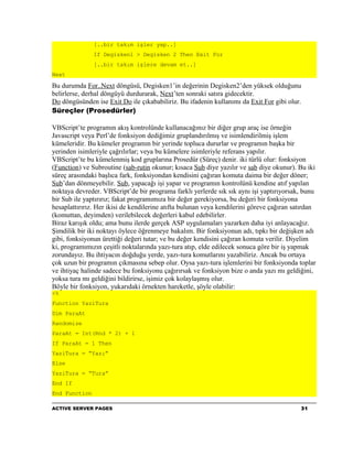 [..bir takım işler yap..]
               If Degisken1 > Degisken 2 Then Exit For
               [..bir takım işlere devam et..]
Next

Bu durumda For..Next döngüsü, Degisken1’in değerinin Degisken2’den yüksek olduğunu
belirlerse, derhal döngüyü durdurarak, Next’ten sonraki satıra gidecektir.
Do döngüsünden ise Exit Do ile çıkababiliriz. Bu ifadenin kullanımı da Exit For gibi olur.
Süreçler (Prosedürler)

VBScript’te programın akış kontrolünde kullanacağınız bir diğer grup araç ise örneğin
Javascript veya Perl’de fonksiyon dediğimiz gruplandırılmış ve isimlendirilmiş işlem
kümeleridir. Bu kümeler programın bir yerinde topluca dururlar ve programın başka bir
yerinden isimleriyle çağrılırlar; veya bu kümelere isimleriyle referans yapılır.
VBScript’te bu kümelenmiş kod gruplarına Prosedür (Süreç) denir. iki türlü olur: fonksiyon
(Function) ve Subroutine (sab-rutin okunur; kısaca Sub diye yazılır ve sab diye okunur). Bu iki
süreç arasındaki başlıca fark, fonksiyondan kendisini çağıran komuta daima bir değer döner;
Sub’dan dönmeyebilir. Sub, yapacağı işi yapar ve programın kontrolünü kendine atıf yapılan
noktaya devreder. VBScript’de bir programa farklı yerlerde sık sık aynı işi yaptırıyorsak, bunu
bir Sub ile yaptırırız; fakat programımıza bir değer gerekiyorsa, bu değeri bir fonksiyona
hesaplattırırız. Her ikisi de kendilerine atıfta bulunan veya kendilerini göreve çağıran satırdan
(komuttan, deyimden) verilebilecek değerleri kabul edebilirler.
Biraz karışık oldu; ama bunu ilerde gerçek ASP uygulamaları yazarken daha iyi anlayacağız.
Şimdilik bir iki noktayı öylece öğrenmeye bakalım. Bir fonksiyonun adı, tıpkı bir değişken adı
gibi, fonksiyonun ürettiği değeri tutar; ve bu değer kendisini çağıran komuta verilir. Diyelim
ki, programımızın çeşitli noktalarında yazı-tura atıp, elde edilecek sonuca göre bir iş yapmak
zorundayız. Bu ihtiyacın doğduğu yerde, yazı-tura komutlarını yazabiliriz. Ancak bu ortaya
çok uzun bir programın çıkmasına sebep olur. Oysa yazı-tura işlemlerini bir fonksiyonda toplar
ve ihtiyaç halinde sadece bu fonksiyonu çağırırsak ve fonksiyon bize o anda yazı mı geldiğini,
yoksa tura mı geldiğini bildirirse, işimiz çok kolaylaşmış olur.
Böyle bir fonksiyon, yukarıdaki örnekten hareketle, şöyle olabilir:
<%
Function YaziTura
Dim ParaAt
Randomize
ParaAt = Int(Rnd * 2) + 1
If ParaAt = 1 Then
YaziTura = “Yazı”
Else
YaziTura = “Tura”
End If
End Function

ACTIVE SERVER PAGES                                                                        31
 