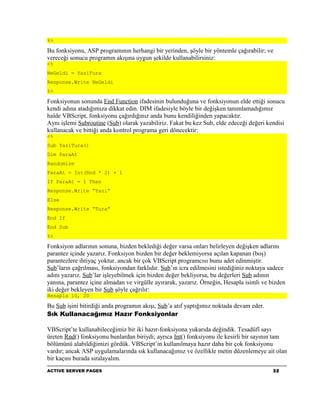 %>

Bu fonksiyonu, ASP programının herhangi bir yerinden, şöyle bir yöntemle çağırabilir; ve
vereceği sonucu programın akışına uygun şekilde kullanabilirsiniz:
<%
NeGeldi = YaziTura
Response.Write NeGeldi
%>

Fonksiyonun sonunda End Function ifadesinin bulunduğuna ve fonksiyonun elde ettiği sonucu
kendi adına atadığımıza dikkat edin. DIM ifadesiyle böyle bir değişken tanımlamadığımız
halde VBScript, fonksiyonu çağırdığınız anda bunu kendiliğinden yapacaktır.
Aynı işlemi Subroutine (Sub) olarak yazabiliriz. Fakat bu kez Sub, elde edeceği değeri kendisi
kullanacak ve bittiği anda kontrol programa geri dönecektir:
<%
Sub YaziTura()
Dim ParaAt
Randomize
ParaAt = Int(Rnd * 2) + 1
If ParaAt = 1 Then
Response.Write “Yazı”
Else
Response.Write “Tura”
End If
End Sub
%>

Fonksiyon adlarının sonuna, bizden beklediği değer varsa onları belirleyen değişken adlarını
parantez içinde yazarız. Fonksiyon bizden bir değer beklemiyorsa açılan kapanan (boş)
parantezlere ihtiyaç yoktur. ancak bir çok VBScript programcısı bunu adet edinmiştir.
Sub’ların çağrılması, fonksiyondan farklıdır. Sub’ın icra edilmesini istediğiniz noktaya sadece
adını yazarız. Sub’lar işleyebilmek için bizden değer bekliyorsa, bu değerleri Sub adının
yanına, parantez içine almadan ve virgülle ayırarak, yazarız. Örneğin, Hesapla isimli ve bizden
iki değer bekleyen bir Sub şöyle çağrılır:
Hesapla 10, 20

Bu Sub işini bitirdiği anda programın akışı, Sub’a atıf yaptığımız noktada devam eder.
Sık Kullanacağımız Hazır Fonksiyonlar

VBScript’te kullanabileceğimiz bir iki hazır-fonksiyona yukarıda değindik. Tesadüfî sayı
üreten Rnd() fonksiyonu bunlardan biriydi; ayrıca Int() fonksiyonu ile kesirli bir sayının tam
bölümünü alabildiğimizi gördük. VBScript’in kullanılmaya hazır daha bir çok fonksiyonu
vardır; ancak ASP uygulamalarında sık kullanacağımız ve özellikle metin düzenlemeye ait olan
bir kaçını burada sıralayalım.
ACTIVE SERVER PAGES                                                                       32
 