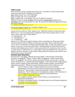 Tarih ve saat
Belki de Web’in zamana çok bağlı oluşu dolayısıyla, Visual Basic’in hemen hemen bütün
zaman-tarih fonksiyonları VBScript’te de kullanılır.
Date: Bugün tarihini verir. (25.03.2000 gibi)
Time: O andaki saati verir. (22:24:40 gibi)
Now: O andaki tarih ve saati birlikte verir. (25.03.2000 22:24:40 gibi)
VBScript’in buna ek olarak Weekday (haftanın günü), WeekdayName (günün adı) ve
Monthname (ayın adı) fonksiyonları da vardır. Bu fonksiyonlar değerlerini Date fonksiyonuna
göre alırlar. Örneğin,
<%= WeekdayName(Weekday(Date))%>

komutu bize bugün Cumartesi ise “Cumartesi” değerini verir.
<%= MonthName(Month(Date))%>

komutu bize bu ay Mart ise “Mart” değerini verir. VBScript’in bunlara ek olarak Day (gün),
Month (ay) ve Year (yıl) fonksiyonları da değerlerini Date fonksiyonundan alarak, size bir
rakam verirler. Eğer tarih 25 Mart 2000 ise:
<%= Day(Date)%>... 25
<%= Month(Date)%>... 3
<%= Year(Date)%>... 2000
değerini verir. VBScript, bu değerleri doğruca işletim sisteminden alır. Dolayısıyla işletim
sisteminin bölgesel ayarları Türkiye için yapılmışsa, gün adları Türkçe olarak dönecektir.
Ayrıca, tarih ve saat biçimleri de bölgesel ayarlara bağlı olarak, ay önde, gün arkada veya tersi,
saat de 12 saat veya 24 saat esasına göre döner. ASP programlarınızı kişisel Web Server’da
denerken kendi bilgisayarınızın tarih ve saatini; gerçek Internet’te çalıştırırken Server’ın tarih
ve saatini alırsınız. Sayfalarınızda ay ve gün adlarını Türkçe görüntülemek için, önce Server’ın
bölgesel ayarlarını sınamanız ve eğer isimler Türkçe gelmiyorsa, bunları çeviren Sub’lar veya
fonksiyonlar yazmanız gerekebilir.
Karakter-dizisi Düzenleme
Karakter-dizisi veya String, VBScript için herşey olabilir. “Sana Sevdanın Yolları Bana
Kurşunlar” bir String’dir. “Bugün 7 Ağustos 2000” bir String’dir. “Doğum Günün Kutlu
Olsun!” bir String’dir. Web sitemizi ziyaret eden kişinin formlarımıza yazacağı ve Gönder
tuşunu tıklayarak Server’a göndereceği bilgiler String’dir. Fakat bunların hepsi olduğu şekliyle
işimize yaramaz. Bunları yeniden düzenlemek, içinden seçmeler yapmak veya biçimlerini
değiştirmek gerekebilir. VBScript bu amaçla kullanılmaya hazır bir dizi fonksiyon verir:
InStr       Uzun bir String’in içinde vereceğiniz daha kısa bir String’in bulunup
            bulunmadığını arar; bulursa bu kısa String’in başlama noktasının değerini verir.
            Diyelim ki, “Sana Sevdanın Yolları Bana Kurşunlar” String’ini Kayahan
            değişkenine, “Sevda” kelimesini de Ara değişkenine atadınız. InStr fonksiyonu ile
            Ara’nın değerinin yerini Kayahan’ın değerinin içinde bulabilirsiniz:
            Yer = InStr(Kayahan, Ara)
            Yer’in değeri 6 olacaktır; çünkü “Sevda” kelimesi, uzun String’de 6’ncı
            karakterden başlamaktatır.
Len         Bir String’in uzunluğunu belirler. Yukarıdaki örnekte yer alan Kayahan değişkenin
            uzunluğunu şöyle belirleyebiliriz:
            Uzunluk = Len(Kayahan)

ACTIVE SERVER PAGES                                                                         33
 