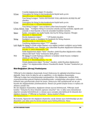 Uzunluk değişkeninin değeri 36 olacaktır.
UCase       Vereceğiniz bir String’in tüm karakterlerini büyük harfe çevirir.
            YeniString = UCase(Kayahan)
            Yeni String’in değeri: “SANA SEVDANIN YOLLARI BANA KURŞUNLAR”
            olacaktır.
LCase       Vereceğiniz bir String’in tüm karakterlerini küçük harfe çevirir.
            YeniString = LCase(Kayahan)
            Yeni String’in değeri: “sana sevdanın yolları bana kurşunlar” olacaktır.
LTrim, RTrim, Trim Verdiğiniz String’in (sırasıyla) solunda yani baş tarafında; sağında yani
            sonunda ve hem başında ve hem de sonundaki boşlukları temizler.
Space       İçinde, vereceğiniz sayı kadar boşluk olan boş bir String oluşturur. Örneğin
            Bosluk = Space(20)
            Bosluk değişkenin değeri “         “ (20 boşluk) olacaktır.
String      İstediğiniz sayıda ve istediğiniz bir karakterle bir String oluşturur.
            YeniString = String(3, “*”)
            YeniString değişkeninin değeri “***” olacaktır.
Left, Right Bir String’in içinde soldan (baştan) veya sağdan (sondan) verdiğiniz sayıya kadar
            olan karakterleri verir. Örneğin, yine yukarıdaki Kayahan değişkenini kullanırsak:
            Solda = Left(Kayahan, 4)
            Solda değişkeninin değeri “Sana” olacaktır; çünkü Kayahan değişkeninin soldan
            itibaren dört harfi “Sana“ kelimesine denk geliyor.
Mid         Bir String’in içinde başlangıç noktasını ve karakter olarak boyunu verdiğiniz
            alanda yer alan String’i verir.
            Ortada = Mid(Kayahan, 5, 8)
            Ortada değişkeninin değeri “Sevdanı” olacaktır; çünkü Kayahan değişkeninin
            soldan 5’nci değişkeninden itibaren 8 karakterlik alanda “Sevdanı” karakterleri yer
            alıyor.
Dizi-Değişken (Array) Fonksiyonu

VBScript’in dizi-değişken oluşturmada Array() fonksiyonu ile sağladığı kolaylıklara kısaca
değindik. Fakat Array ile daha bir çok iş yapabiliriz; ve dizi değişken oluşturmakta
VBScript’in diğer bazı kolaylıklarından yararlanabiliriz. Dizi-değişkenler, özellikle Web
ziyaretçilerimizden gelecek bilgilerin kaydedilmesinde; veritabanından çekeceğimiz verilerin
kullanılır hale getirilmesinde yararlı bir araçtır. Dolayısıyla ASP sayfalarınızda sık sık çok-
boyutlu dizi değişkenlerden yararlanacaksınız. Bunun için gerekli araçları kısaca ve topluca ele
almamız yerinde olur.
Bir dizi değişken oluştururken, değişkenin eleman sayısını belirtmezsek, VBScript, kendi
kendine “Anlaşılan bu diziyi dinamik yapmamı istiyorlar!” der; ve daha sonra elemanlarının
değerleri sonradan belirtilebilecek ve eleman sayısı sonradan arttırılabilecek bir dinamik dizi-
değişken oluşturur. (“VBScript iyi huyludur,” demiş miydim?) Örnek:
Dim Ogrenciler()

Bu komutla, Ogrenciler dizi-değişkeni oluşturulur; ancak eleman sayısı belirtilmediği için dizi
dinamiktir; yani daha sonra bu dizinin eleman sayını belirleyebilirsiniz. Bunu:
ReDim Ogrenciler(15)


ACTIVE SERVER PAGES                                                                       34
 