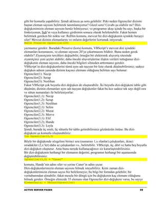 gibi bir komutla yapabiliriz. Şimdi aklınıza şu soru gelebilir: Peki neden Ogrenciler dizisini
baştan eleman sayısını belirterek tanımlamıyoruz? Güzel soru! Cevabı şu olabilir mi? Dizi-
değişkenimizin eleman sayısını henüz bilmiyoruz; ve programın akışı içinde bu sayı, başka bir
fonksiyonun, Sub’ın veya kullanıcı girdisinin sonucu olarak belirlenebilir. Fakat hemen
belirtmek gereken bir nokta var: ReDim komutu, mevcut bir dizi-değişkenin içindeki herşeyi
siler! Mevcut dizinin elemanlarını ve onların değerlerini korumak istiyorsak:
ReDim Preserve Ogrenciler(20)

yazmamız gerekir. Buradaki Preserve (koru) komutu, VBScript’e mevcut dizi içindeki
elemanları korumasını, ve eleman sayısını 20’ye çıkartmasını bildirir. Buna neden gerek
olabilir? Ziyaretçinin tercihleri değişebilir; örneğin bir elektronik alışveriş sitesinde
ziyaretçiniz yeni şeyler alabilir; daha önceki alışverişlerine ilişkin verileri tuttuğunuz dizi-
değişkenin eleman sayısını, daha önceki bilgileri silmeden arttırmanız gerekir.
VBScript’in dizi-değişkenlerini tümü aynı adı taşıyan bir liste olarak düşünebilirsiniz; sadece
değişken adının yanında dizinin kaçıncı elemanı olduğunu belirten sayı bulunur:
Ogrenciler(1): Necip
Ogrenciler(2): Serap
Ogrenciler(3): Neslihan
Fakat VBScript çok boyutlu dizi değişken de oluşturabilir. İki boyutlu dizi-değişkeni tablo gibi
düşünün; dizinin elemanları aynı adı taşıyan değişkenler fakat bu kez sadece tek sayı değil sıra
ve sütun numaraları ile belirleniyorlar:
Ogrenciler(1,1): Necip
Ogrenciler(1,2): Serap
Ogrenciler(1,3): Neslihan
Ogrenciler(2,1): Selim
Ogrenciler(2,2): Murat
Ogrenciler(2,3): Merve
Ogrenciler(3,1): Elif
Ogrenciler(3,2); Hande
Ogrenciler(3,3): Leyla
Şimdi, burada üç sıralı, üç sütunlu bir tablo getirebilirsiniz gözünüzün önüne. Bu dizi-
değişkeni şu komutla oluşturabiliriz:
Dim Ogrenciler(3,3)

Böyle bir değişkende sözgelimi birinci sıra (numarası 1,x olanlar) çalışkanları, ikinci
sıradakiler (2,x’ler) daha az çalışkanları vs., belirtebilir. VBScript, üç, dört ve hatta beş boyutlu
dizi-değişken oluşturur. Ama bunu nerede kullanacağınızı siz kararlaştırabilirsiniz.
Bir dizi-değişkenin herhangi bir elemanın değerini, programın herhangi bir aşamasında
değiştirebilirsiniz:
Ogrenciler(3,2) = “Caner”

komutu, Hande’nin adını siler ve yerine Caner’in adını yazar.
Dizi-değişkenlerimizin eleman sayısını bilmek isteyebiliriz. Kimi zaman dizi-
değişkenlerimizin eleman sayısı biz belirlemeyiz; bu bilgi bir formdan gelebilir; bir
veritabanından alınabilir; fakat mesela bir döngü için bu değişkenin kaç elemanı olduğunu
bilmek gerekir. Örneğin elimizde 35 elemanı olan Ogrenciler dizi-değişkeni varsa, bu sayıyı
ElemanSayisi = UBound(Ogrenciler)

ACTIVE SERVER PAGES                                                                            35
 